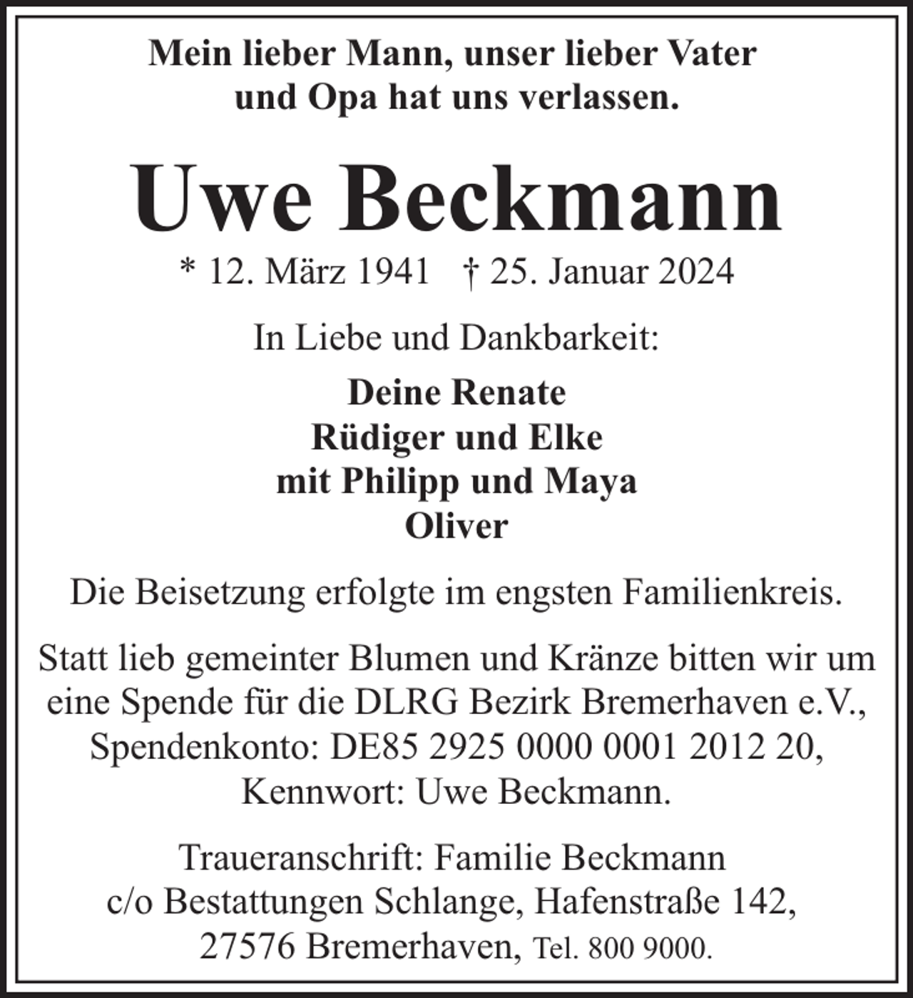 <p>Mein lieber Mann, unser lieber Vater<br />und Opa hat uns verlassen.</p><p>Uwe Beckmann<br />* 12. März 1941 † 25. Januar 2024<br />In Liebe und Dankbarkeit:<br />Deine Renate<br />Rüdiger und Elke<br />mit Philipp und Maya<br />Oliver<br />Die Beisetzung erfolgte im engsten Familienkreis.<br />Statt lieb gemeinter Blumen und Kränze bitten wir um<br />eine Spende für die DLRG Bezirk Bremerhaven e.V.,<br />Spendenkonto: DE85 2925 01 2010,<br />Kennwort: Uwe Beckmann.<br />Traueranschrift: Familie Beckmann<br />c/o Bestattungen Schlange, Hafenstraße 142,<br />27576 Bremerhaven, Tel. 800 9000.</p>