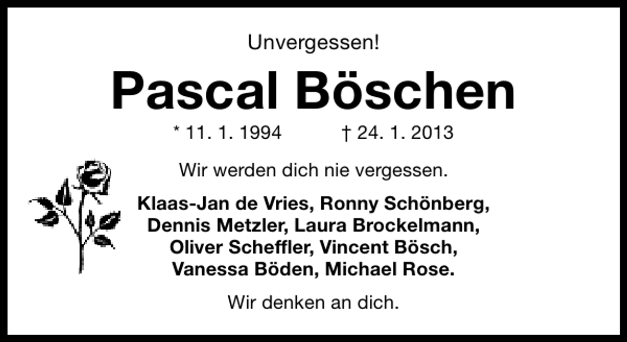 <p>Unvergessen!</p><p>Pascal Böschen<br />* 11. 1. 1994</p><p>† 24. 1. 2013</p><p>Wir werden dich nie vergessen.<br />Klaas-Jan de Vries, Ronny Schönberg,<br />Dennis Metzler, Laura Brockelmann,<br />Oliver Scheffler, Vincent Bösch,<br />Vanessa Böden, Michael Rose.<br />Wir denken an dich.</p>