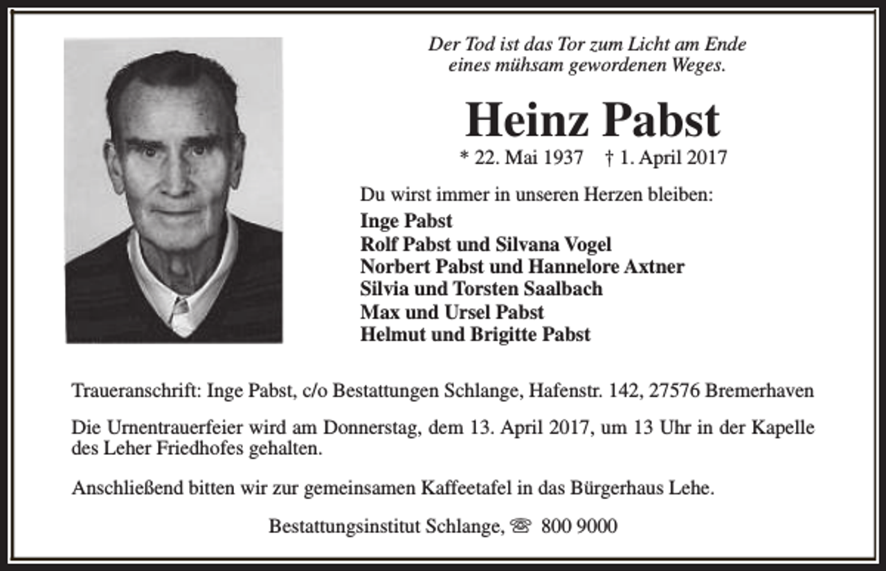 <p>Der Tod ist das Tor zum Licht am Ende<br />eines mühsam gewordenen Weges.</p><p>Heinz Pabst</p><p>* 22. Mai 1937</p><p>† 1. April 2017</p><p>Du wirst immer in unseren Herzen bleiben:<br />Inge Pabst<br />Rolf Pabst und Silvana Vogel<br />Norbert Pabst und Hannelore Axtner<br />Silvia und Torsten Saalbach<br />Max und Ursel Pabst<br />Helmut und Brigitte Pabst<br />Traueranschrift: Inge Pabst, c/o Bestattungen Schlange, Hafenstr. 142, 27576 Bremerhaven<br />Die Urnentrauerfeier wird am Donnerstag, dem 13. April 2017, um 13 Uhr in der Kapelle<br />des Leher Friedhofes gehalten.<br />Anschließend bitten wir zur gemeinsamen Kaffeetafel in das Bürgerhaus Lehe.<br />Bestattungsinstitut Schlange, s 800 9000</p>