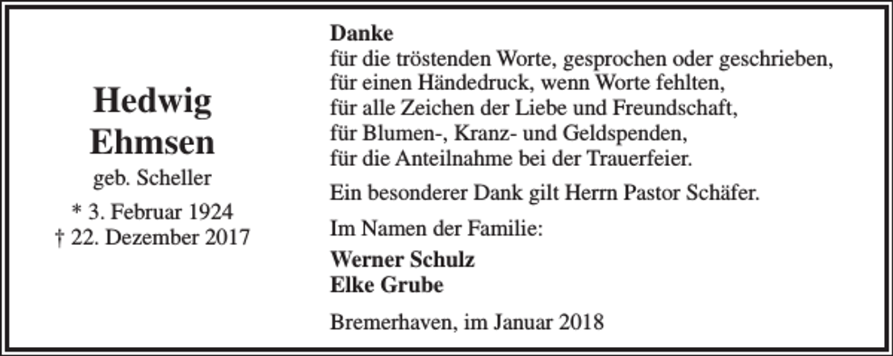 <p>Hedwig<br />Ehmsen<br />geb. Scheller</p><p>* 3. Februar 1924<br />† 22. Dezember 2017</p><p>Danke<br />für die tröstenden Worte, gesprochen oder geschrieben,<br />für einen Händedruck, wenn Worte fehlten,<br />für alle Zeichen der Liebe und Freundschaft,<br />für Blumen-, Kranz- und Geldspenden,<br />für die Anteilnahme bei der Trauerfeier.<br />Ein besonderer Dank gilt Herrn Pastor Schäfer.<br />Im Namen der Familie:<br />Werner Schulz<br />Elke Grube<br />Bremerhaven, im Januar 2018</p>