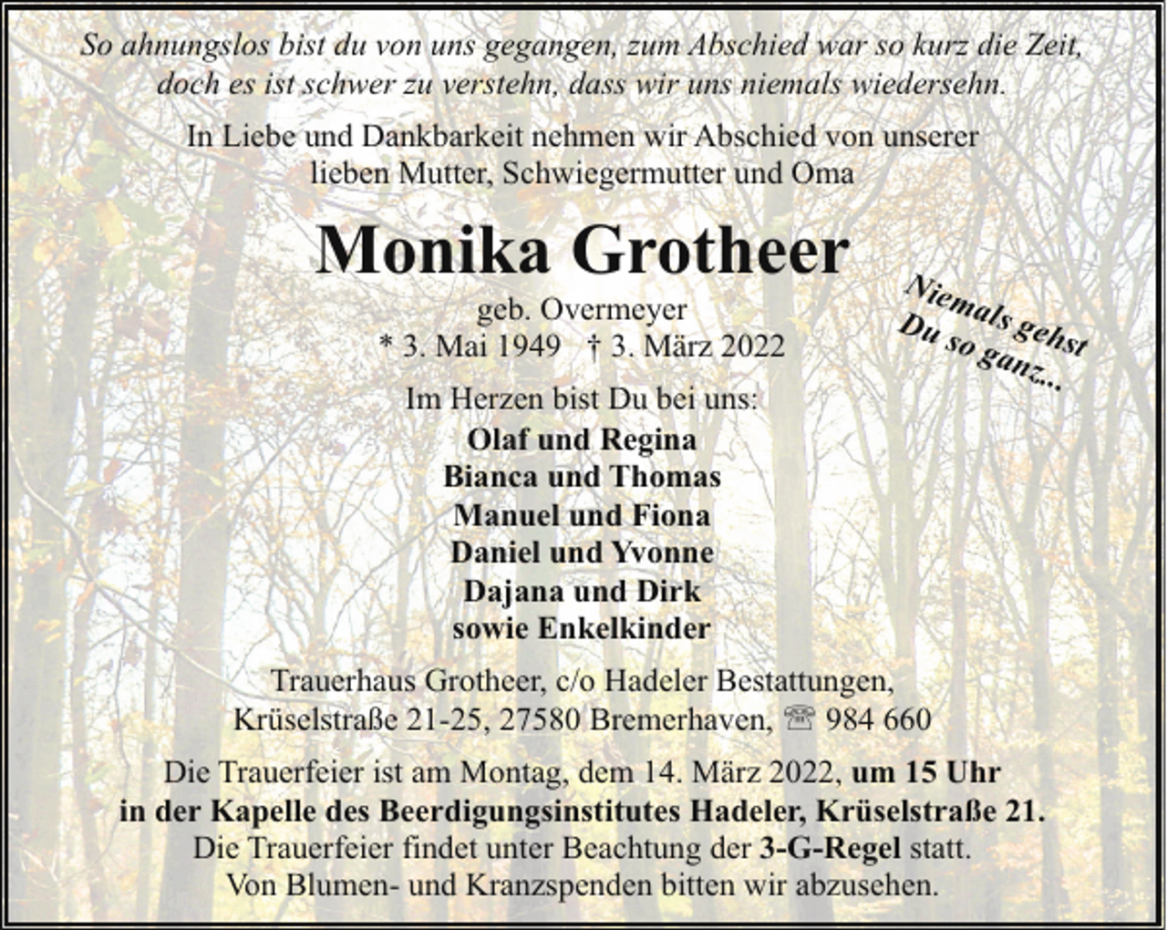 <p>So ahnungslos bist du von uns gegangen, zum Abschied war so kurz die Zeit,<br />doch es ist schwer zu verstehn, dass wir uns niemals wiedersehn.<br />In Liebe und Dankbarkeit nehmen wir Abschied von unserer<br />lieben Mutter, Schwiegermutter und Oma</p><p>Monika Grotheer<br />geb. Overmeyer<br />* 3. Mai 1949 † 3. März 2022<br />Im Herzen bist Du bei uns:<br />Olaf und Regina<br />Bianca und Thomas<br />Manuel und Fiona<br />Daniel und Yvonne<br />Dajana und Dirk<br />sowie Enkelkinder</p><p>Niem<br />Du als geh<br />so g<br />anz. st<br />..</p><p>Trauerhaus Grotheer, c/o Hadeler Bestattungen,<br />Krüselstraße 21-25, 27580 Bremerhaven, ' 984 660<br />Die Trauerfeier ist am Montag, dem 14. März 2022, um 15 Uhr<br />in der Kapelle des Beerdigungsinstitutes Hadeler, Krüselstraße 21.<br />Die Trauerfeier findet unter Beachtung der 3-G-Regel statt.<br />Von Blumen- und Kranzspenden bitten wir abzusehen.</p>