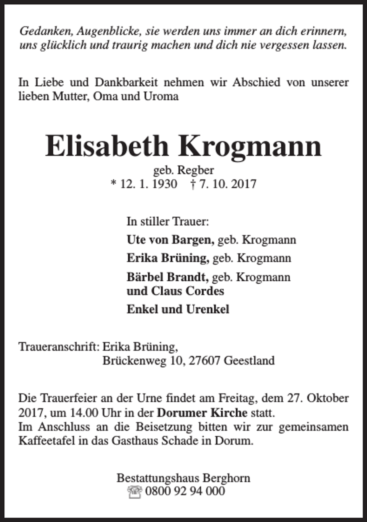 <p>Gedanken, Augenblicke, sie werden uns immer an dich erinnern,<br />uns glücklich und traurig machen und dich nie vergessen lassen.<br />In Liebe und Dankbarkeit nehmen wir Abschied von unserer<br />lieben Mutter, Oma und Uroma</p><p>Elisabeth Krogmann<br />geb. Regber<br />* 12. 1. 1930 † 7. 10. 2017</p><p>In stiller Trauer:<br />Ute von Bargen, geb. Krogmann<br />Erika Brüning, geb. Krogmann<br />Bärbel Brandt, geb. Krogmann<br />und Claus Cordes<br />Enkel und Urenkel<br />Traueranschrift: Erika Brüning,<br />Brückenweg 10, 27607 Geestland<br />Die Trauerfeier an der Urne findet am Freitag, dem 27. Oktober<br />2017, um 14.00 Uhr in der Dorumer Kirche statt.<br />Im Anschluss an die Beisetzung bitten wir zur gemeinsamen<br />Kaffeetafel in das Gasthaus Schade in Dorum.<br />Bestattungshaus Berghorn<br />0800 92 94 000</p>