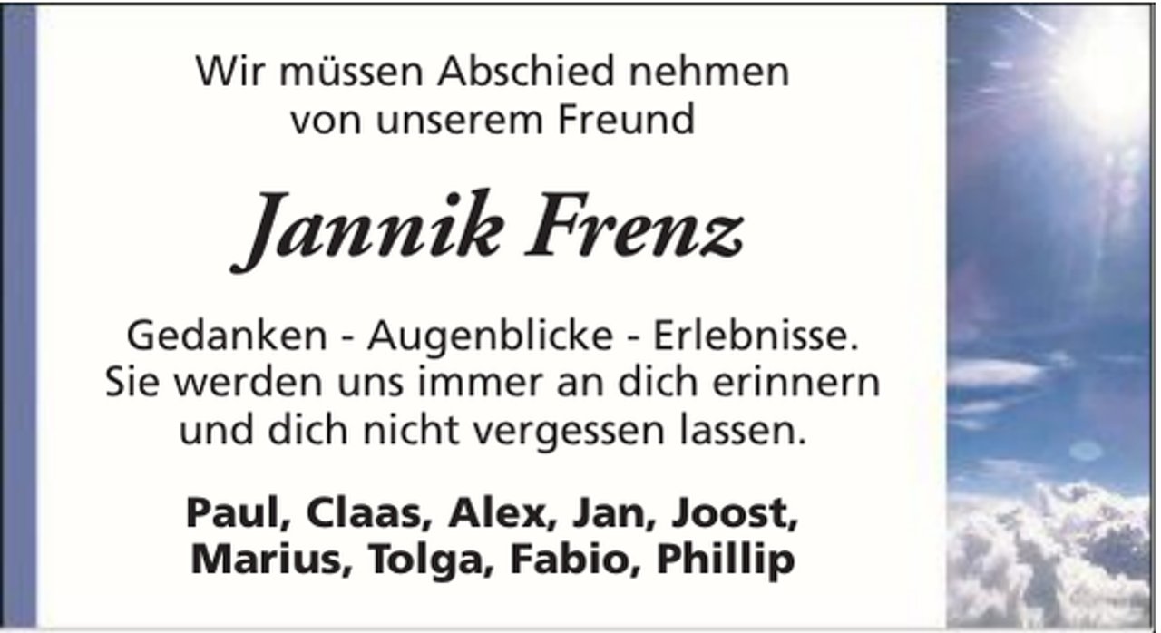 <p>Wir müssen Abschied nehmen<br />von unserem Freund</p><p>Jannik Frenz<br />Gedanken - Augenblicke - Erlebnisse.<br />Sie werden uns immer an dich erinnern<br />und dich nicht vergessen lassen.<br />Paul, Claas, Alex, Jan, Joost,<br />Marius, Tolga, Fabio, Phillip</p>