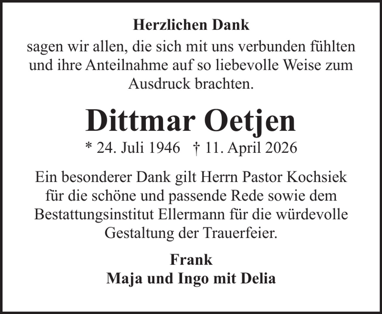 <p>Herzlichen Dank<br />sagen wir allen, die sich mit uns verbunden fühlten<br />und ihre Anteilnahme auf so liebevolle Weise zum<br />Ausdruck brachten.</p><p>Dittmar Oetjen</p><p>* 24. Juli 1946 † 11. April 2026<br />Ein besonderer Dank gilt Herrn Pastor Kochsiek<br />für die schöne und passende Rede sowie dem<br />Bestattungsinstitut Ellermann für die würdevolle<br />Gestaltung der Trauerfeier.<br />Frank<br />Maja und Ingo mit Delia</p>