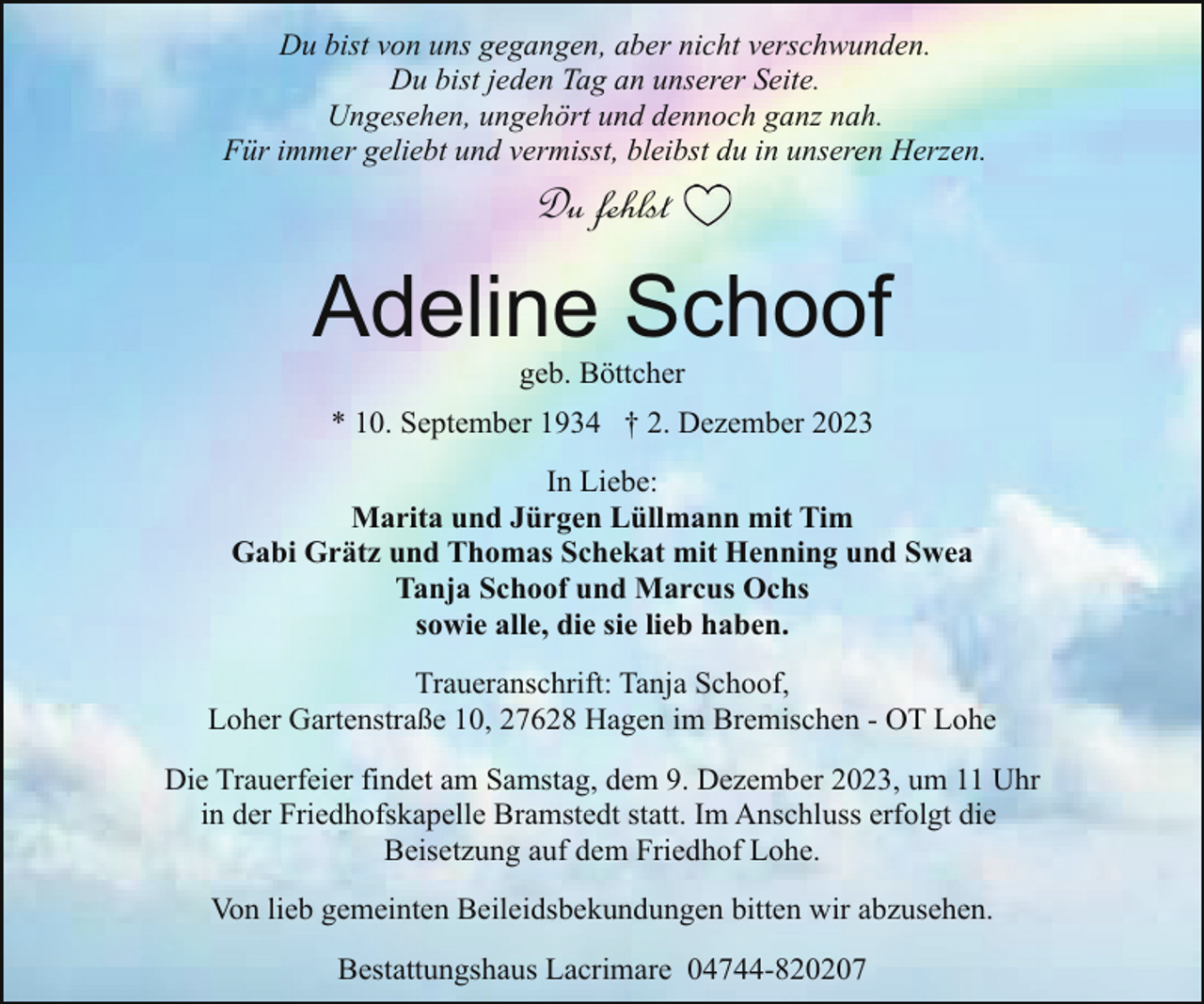 <p>Du bist von uns gegangen, aber nicht verschwunden.<br />Du bist jeden Tag an unserer Seite.<br />Ungesehen, ungehört und dennoch ganz nah.<br />Für immer geliebt und vermisst, bleibst du in unseren Herzen.</p><p>Du fehlst</p><p>Adeline Schoof<br />geb. Böttcher</p><p>* 10. September 1934 † 2. Dezember 2023<br />In Liebe:<br />Marita und Jürgen Lüllmann mit Tim<br />Gabi Grätz und Thomas Schekat mit Henning und Swea<br />Tanja Schoof und Marcus Ochs<br />sowie alle, die sie lieb haben.<br />Traueranschrift: Tanja Schoof,<br />Loher Gartenstraße 10, 27628 Hagen im Bremischen - OT Lohe<br />Die Trauerfeier findet am Samstag, dem 9. Dezember 2023, um 11 Uhr<br />in der Friedhofskapelle Bramstedt statt. Im Anschluss erfolgt die<br />Beisetzung auf dem Friedhof Lohe.<br />Von lieb gemeinten Beileidsbekundungen bitten wir abzusehen.<br />Bestattungshaus Lacrimare 04744-820207</p>