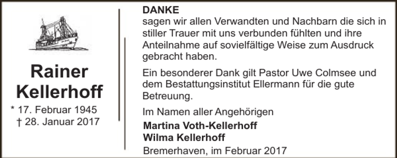 <p>Rainer<br />Kellerhoff</p><p>* 17. Februar 1945<br />† 28. Januar 2017</p><p>DANKE<br />sagen wir allen Verwandten und Nachbarn die sich in<br />stiller Trauer mit uns verbunden fühlten und ihre<br />Anteilnahme auf sovielfältige Weise zum Ausdruck<br />gebracht haben.<br />Ein besonderer Dank gilt Pastor Uwe Colmsee und<br />dem Bestattungsinstitut Ellermann für die gute<br />Betreuung.<br />Im Namen aller Angehörigen<br />Martina Voth-Kellerhoff<br />Wilma Kellerhoff<br />Bremerhaven, im Februar 2017</p>