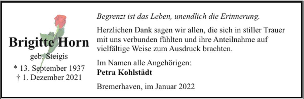 <p>Begrenzt ist das Leben, unendlich die Erinnerung.</p><p>Brigitte Horn<br />geb. Steigis<br />* 13. September 1937<br />† 1. Dezember 2021</p><p>Herzlichen Dank sagen wir allen, die sich in stiller Trauer<br />mit uns verbunden fühlten und ihre Anteilnahme auf<br />vielfältige Weise zum Ausdruck brachten.<br />Im Namen alle Angehörigen:<br />Petra Kohlstädt<br />Bremerhaven, im Januar 2022</p>