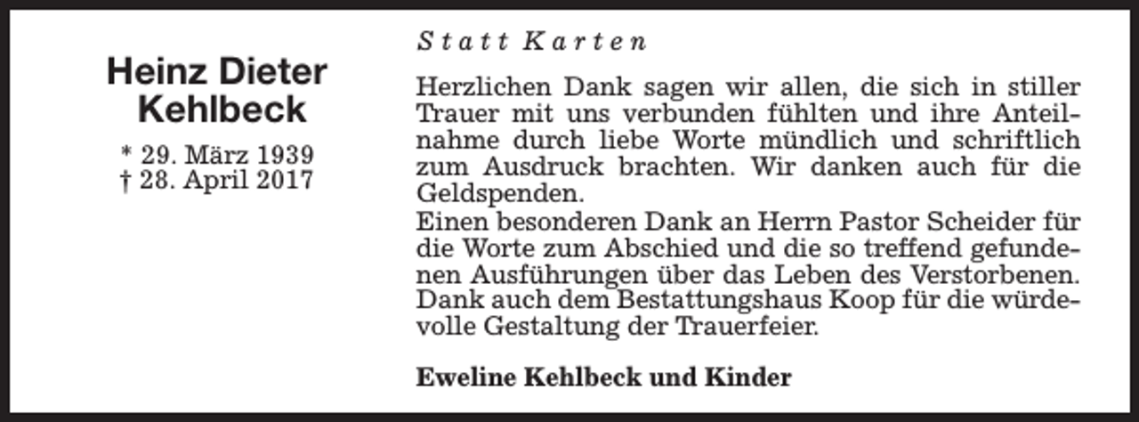 <p>Heinz Dieter<br />Kehlbeck<br />* 29. März 1939<br />† 28. April 2017</p><p>Statt Karten<br />Herzlichen Dank sagen wir allen, die sich in stiller<br />Trauer mit uns verbunden fühlten und ihre Anteilnahme durch liebe Worte mündlich und schriftlich<br />zum Ausdruck brachten. Wir danken auch für die<br />Geldspenden.<br />Einen besonderen Dank an Herrn Pastor Scheider für<br />die Worte zum Abschied und die so treffend gefundenen Ausführungen über das Leben des Verstorbenen.<br />Dank auch dem Bestattungshaus Koop für die würdevolle Gestaltung der Trauerfeier.<br />Eweline Kehlbeck und Kinder</p>