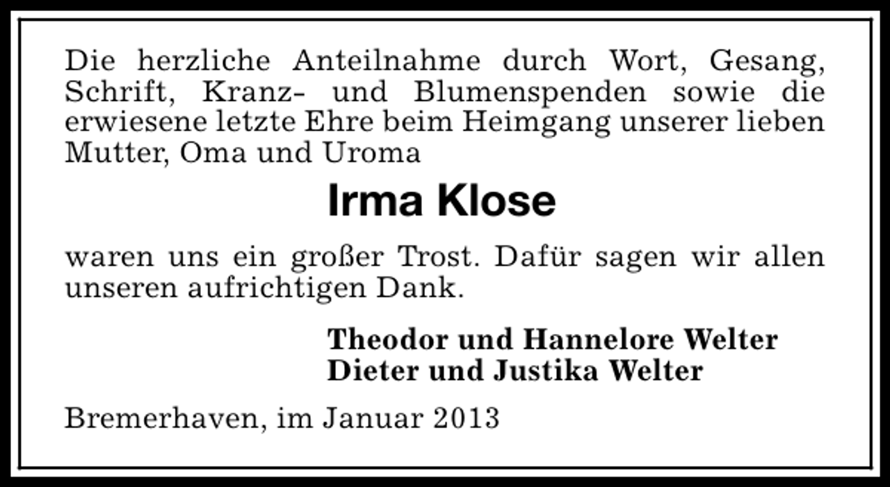 <p>Die herzliche Anteilnahme durch Wort, Gesang,<br />Schrift, Kranz- und Blumenspenden sowie die<br />erwiesene letzte Ehre beim Heimgang unserer lieben<br />Mutter, Oma und Uroma</p><p>Irma Klose<br />waren uns ein großer Trost. Dafür sagen wir allen<br />unseren aufrichtigen Dank.<br />Theodor und Hannelore Welter<br />Dieter und Justika Welter<br />Bremerhaven, im Januar 2013</p>