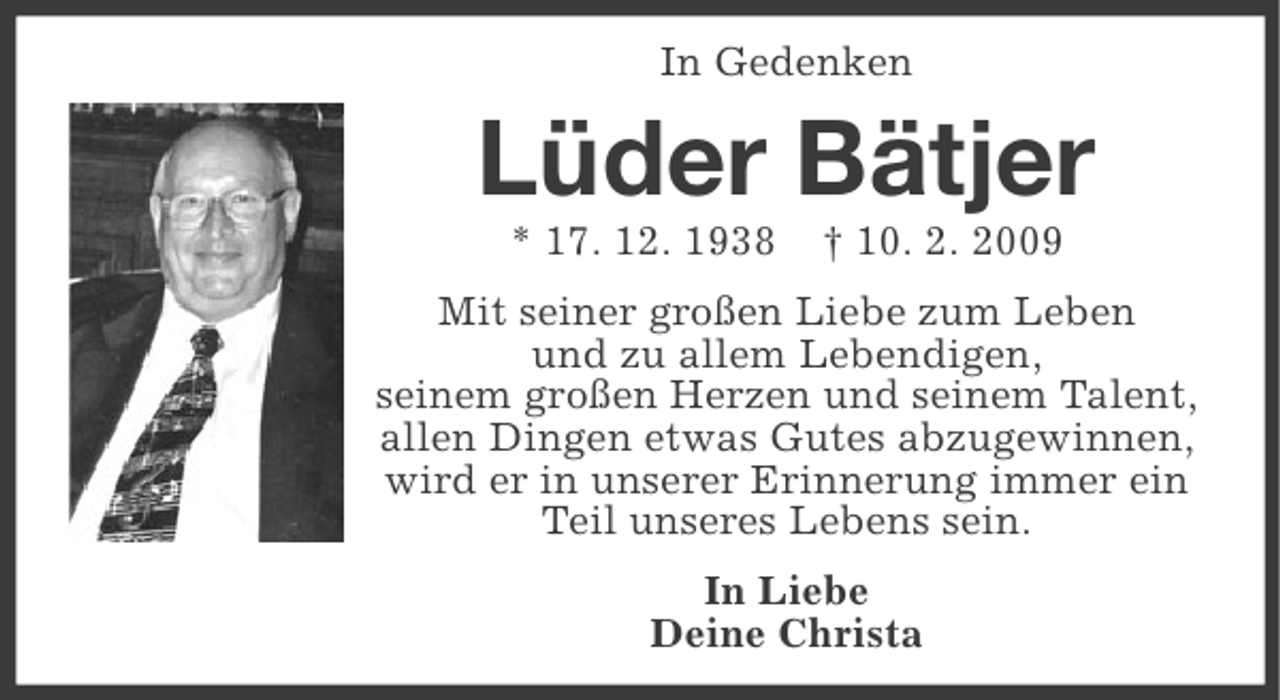 <p>In Gedenken</p><p>Lüder Bätjer<br />* 17. 12. 1938</p><p>† 10. 2. 2009</p><p>Mit seiner großen Liebe zum Leben<br />und zu allem Lebendigen,<br />seinem großen Herzen und seinem Talent,<br />allen Dingen etwas Gutes abzugewinnen,<br />wird er in unserer Erinnerung immer ein<br />Teil unseres Lebens sein.<br />In Liebe<br />Deine Christa</p>