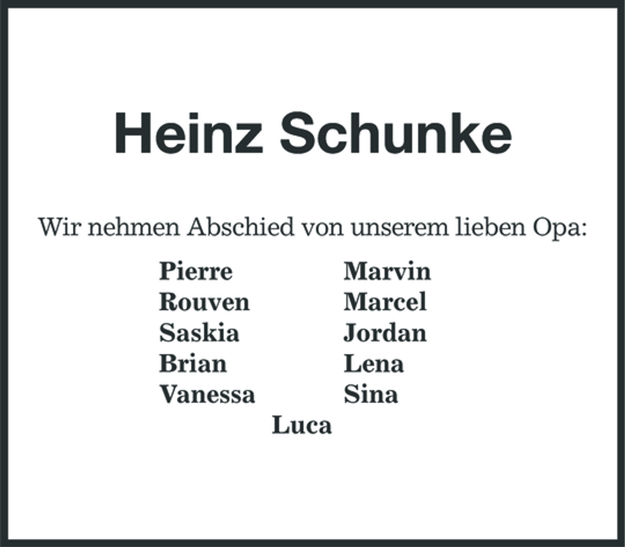 <p>Heinz Schunke<br />Wir nehmen Abschied von unserem lieben Opa: Pierre Rouven Saskia Brian Vanessa Luca Marvin Marcel Jordan Lena Sina</p>