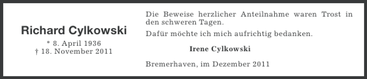 <p>Richard Cylkowski<br />* 8. April 1936<br />† 18. November 2011</p><p>Die Beweise herzlicher Anteilnahme waren Trost in<br />den schweren Tagen.<br />Dafür möchte ich mich aufrichtig bedanken.<br />Irene Cylkowski<br />Bremerhaven, im Dezember 2011</p>
