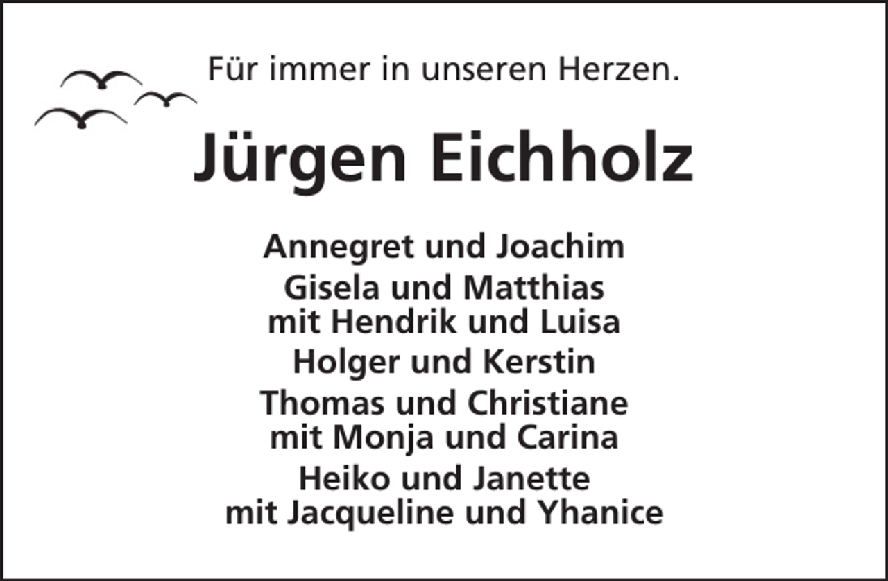 <p>Für immer in unseren Herzen.</p><p>Jürgen Eichholz<br />Annegret und Joachim<br />Gisela und Matthias<br />mit Hendrik und Luisa<br />Holger und Kerstin<br />Thomas und Christiane<br />mit Monja und Carina<br />Heiko und Janette<br />mit Jacqueline und Yhanice</p>