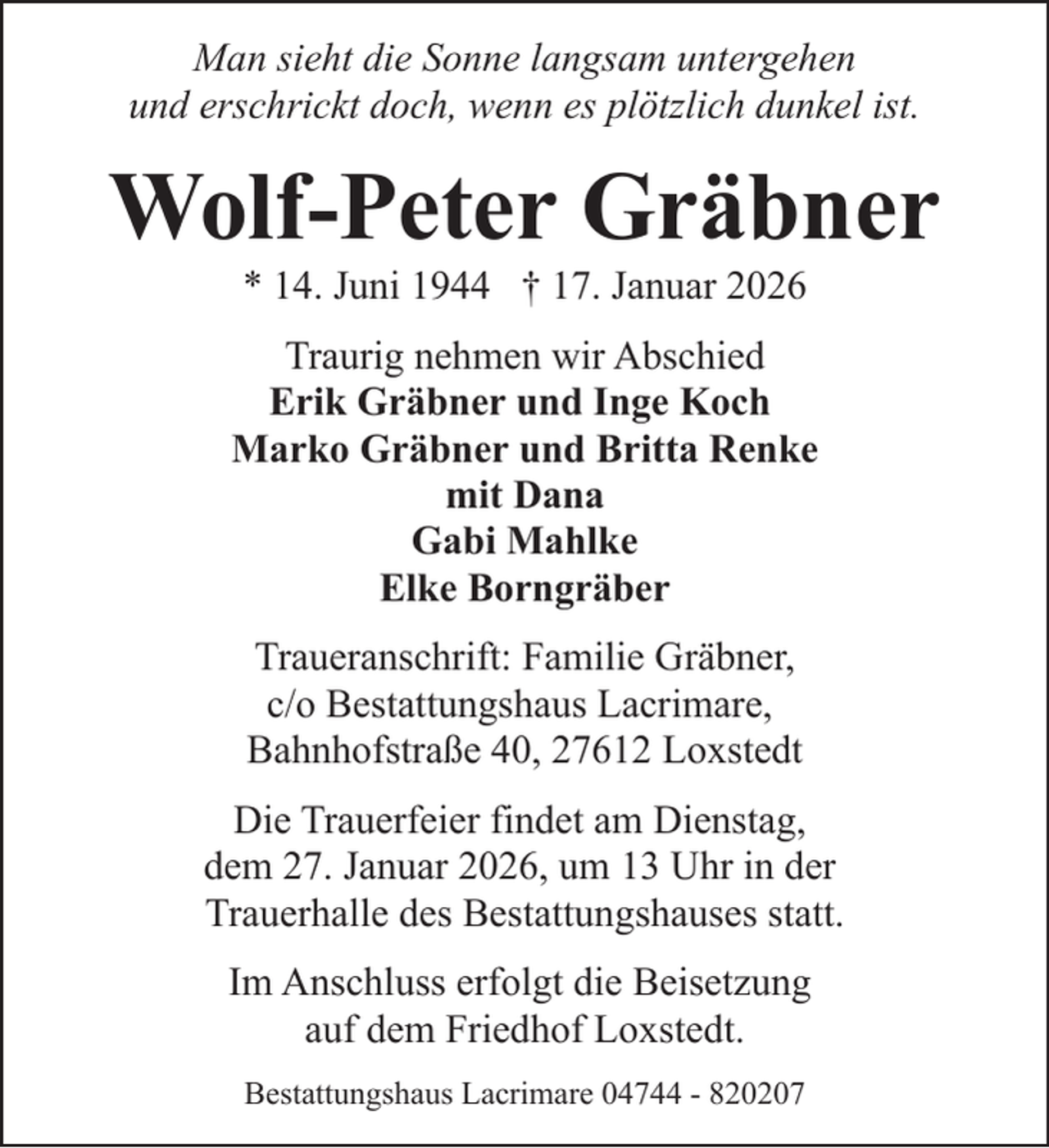 <p>Man sieht die Sonne langsam untergehen<br />und erschrickt doch, wenn es plötzlich dunkel ist.</p><p>Wolf-Peter Gräbner<br />* 14. Juni 1944 † 17. Januar 2026</p><p>Traurig nehmen wir Abschied<br />Erik Gräbner und Inge Koch<br />Marko Gräbner und Britta Renke<br />mit Dana<br />Gabi Mahlke<br />Elke Borngräber<br />Traueranschrift: Familie Gräbner,<br />c/o Bestattungshaus Lacrimare,<br />Bahnhofstraße 40, 27612 Loxstedt<br />Die Trauerfeier findet am Dienstag,<br />dem 27. Januar 2026, um 13 Uhr in der<br />Trauerhalle des Bestattungshauses statt.<br />Im Anschluss erfolgt die Beisetzung<br />auf dem Friedhof Loxstedt.<br />Bestattungshaus Lacrimare 04744 - 820207</p>