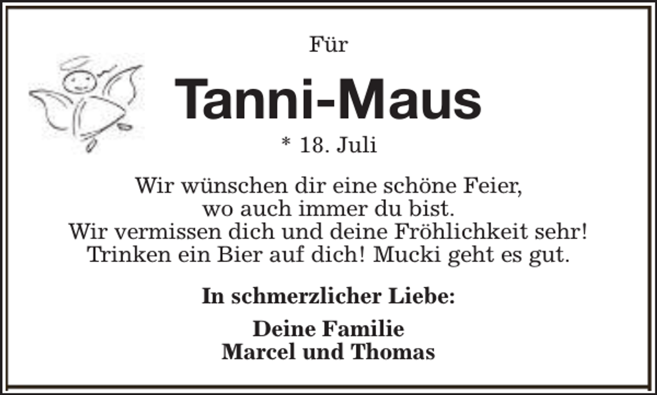 <p>Für</p><p>Tanni-Maus<br />* 18. Juli</p><p>Wir wünschen dir eine schöne Feier,<br />wo auch immer du bist.<br />Wir vermissen dich und deine Fröhlichkeit sehr!<br />Trinken ein Bier auf dich! Mucki geht es gut.<br />In schmerzlicher Liebe:<br />Deine Familie<br />Marcel und Thomas</p>