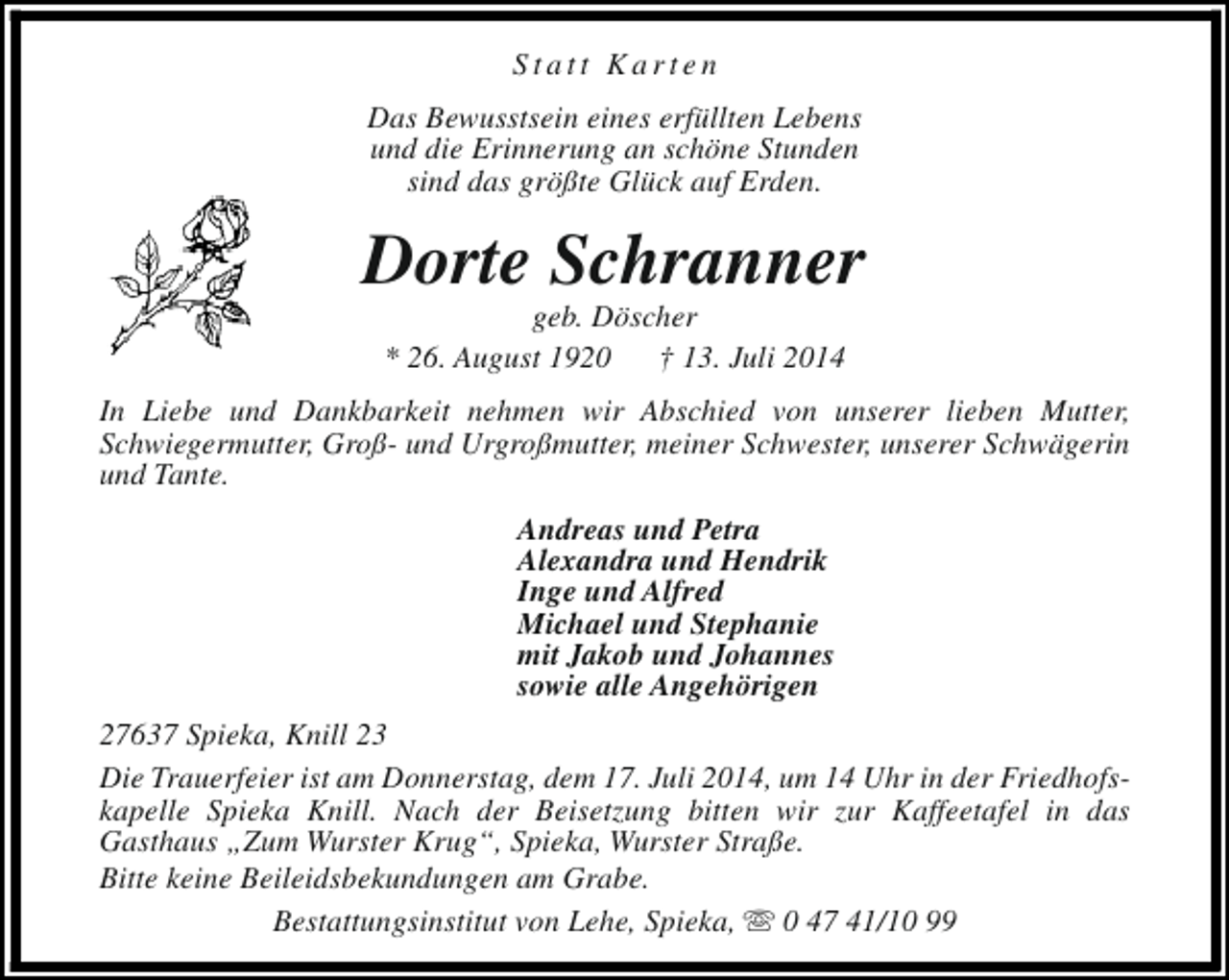<p>Statt Karten<br />Das Bewusstsein eines erfüllten Lebens<br />und die Erinnerung an schöne Stunden<br />sind das größte Glück auf Erden.</p><p>Dorte Schranner<br />geb. Döscher<br />* 26. August 1920<br />† 13. Juli 2014</p><p>In Liebe und Dankbarkeit nehmen wir Abschied von unserer lieben Mutter,<br />Schwiegermutter, Groß- und Urgroßmutter, meiner Schwester, unserer Schwägerin<br />und Tante.<br />Andreas und Petra<br />Alexandra und Hendrik<br />Inge und Alfred<br />Michael und Stephanie<br />mit Jakob und Johannes<br />sowie alle Angehörigen<br />27637 Spieka, Knill 23<br />Die Trauerfeier ist am Donnerstag, dem 17. Juli 2014, um 14 Uhr in der Friedhofskapelle Spieka Knill. Nach der Beisetzung bitten wir zur Kaffeetafel in das<br />Gasthaus „Zum Wurster Krug“, Spieka, Wurster Straße.<br />Bitte keine Beileidsbekundungen am Grabe.<br />Bestattungsinstitut von Lehe, Spieka, s 0 47 41/10 99</p>