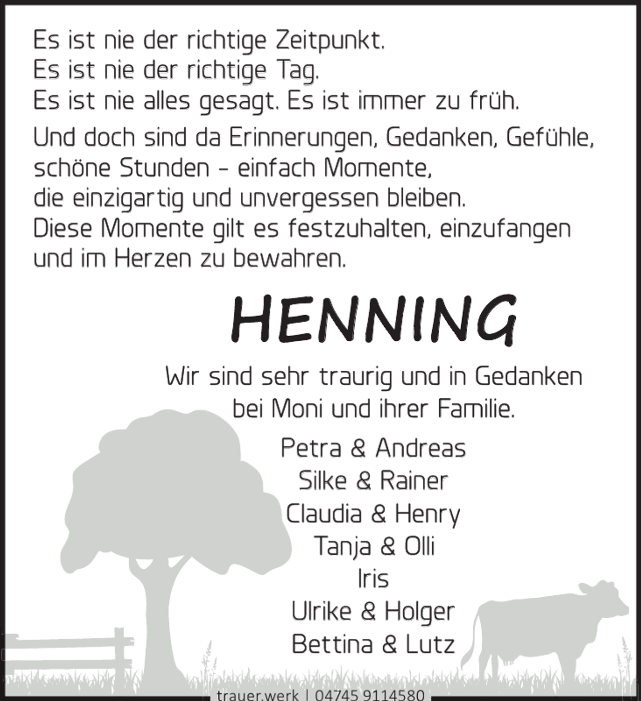 <p>Es ist nie der richtige Zeitpunkt.<br />Es ist nie der richtige Tag.<br />Es ist nie alles gesagt. Es ist immer zu früh.<br />Und doch sind da Erinnerungen, Gedanken, Gefühle,<br />schöne Stunden - einfach Momente,<br />die einzigartig und unvergessen bleiben.<br />Diese Momente gilt es festzuhalten, einzufangen<br />und im Herzen zu bewahren.</p><p>HENNING</p><p>Wir sind sehr traurig und in Gedanken<br />bei Moni und ihrer Familie.<br />Petra &amp; Andreas<br />Silke &amp; Rainer<br />Claudia &amp; Henry<br />Tanja &amp; Olli<br />Iris<br />Ulrike &amp; Holger<br />Bettina &amp; Lutz<br />au r.werk | 05 9 1458</p>