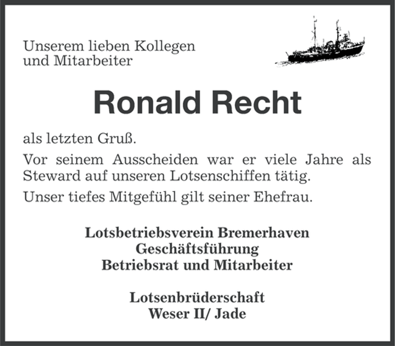 <p>Unserem lieben Kollegen<br />und Mitarbeiter</p><p>Ronald Recht<br />als letzten Gruß.<br />Vor seinem Ausscheiden war er viele Jahre als<br />Steward auf unseren Lotsenschiffen tätig.<br />Unser tiefes Mitgefühl gilt seiner Ehefrau.<br />Lotsbetriebsverein Bremerhaven<br />Geschäftsführung<br />Betriebsrat und Mitarbeiter<br />Lotsenbrüderschaft<br />Weser II/ Jade</p>