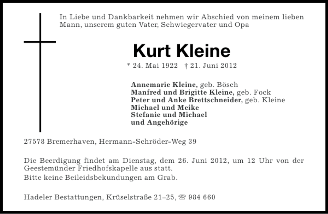 <p>In Liebe und Dankbarkeit nehmen wir Abschied von meinem lieben<br />Mann, unserem guten Vater, Schwiegervater und Opa</p><p>Kurt Kleine<br />* 24. Mai 1922 † 21. Juni 2012<br />Annemarie Kleine, geb. Bösch<br />Manfred und Brigitte Kleine, geb. Fock<br />Peter und Anke Brettschneider, geb. Kleine<br />Michael und Meike<br />Stefanie und Michael<br />und Angehörige<br />27578 Bremerhaven, Hermann-Schröder-Weg 39<br />Die Beerdigung findet am Dienstag, dem 26. Juni 2012, um 12 Uhr von der<br />Geestemünder Friedhofskapelle aus statt.<br />Bitte keine Beileidsbekundungen am Grab.<br />Hadeler Bestattungen, Krüselstraße 21–25, s 984 660</p>