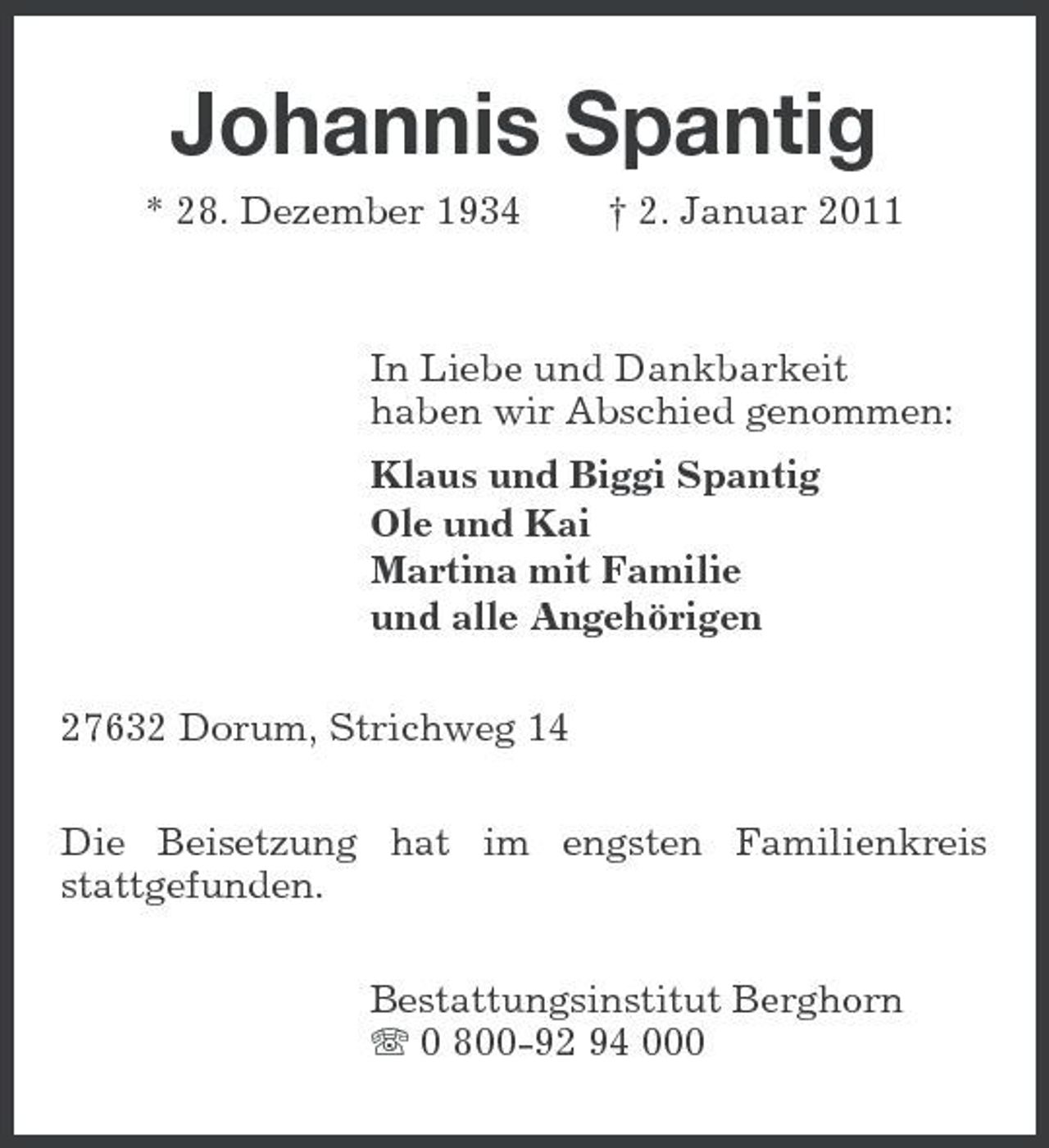 <p>Johannis Spantig<br />* 28. Dezember 1934 † 2. Januar 2011 In Liebe und Dankbarkeit haben wir Abschied genommen: Klaus und Biggi Spantig Ole und Kai Martina mit Familie und alle Angehörigen 27632 Dorum, Strichweg 14 Die Beisetzung hat im engsten Familienkreis stattgefunden. Bestattungsinstitut Berghorn 0 800-92 94 000</p>