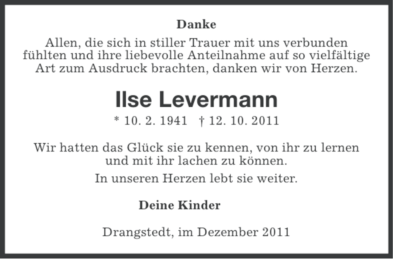 <p>Danke<br />Allen, die sich in stiller Trauer mit uns verbunden<br />fühlten und ihre liebevolle Anteilnahme auf so vielfältige<br />Art zum Ausdruck brachten, danken wir von Herzen.</p><p>Ilse Levermann<br />* 10. 2. 1941 † 12. 10. 2011<br />Wir hatten das Glück sie zu kennen, von ihr zu lernen<br />und mit ihr lachen zu können.<br />In unseren Herzen lebt sie weiter.<br />Deine Kinder<br />Drangstedt, im Dezember 2011</p>