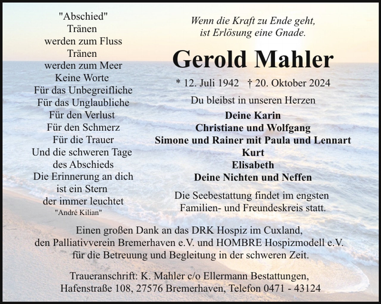<p>"Abschied"<br />Tränen<br />werden zum Fluss<br />Tränen<br />werden zum Meer<br />Keine Worte<br />Für das Unbegreifliche<br />Für das Unglaubliche<br />Für den Verlust<br />Für den Schmerz<br />Für die Trauer<br />Und die schweren Tage<br />des Abschieds<br />Die Erinnerung an dich<br />ist ein Stern<br />der immer leuchtet<br />"André Kilian"</p><p>Wenn die Kraft zu Ende geht,<br />ist Erlösung eine Gnade.</p><p>Gerold Mahler<br />* 12. Juli 1942 † 20. Oktober 2024<br />Du bleibst in unseren Herzen<br />Deine Karin<br />Christiane und Wolfgang<br />Simone und Rainer mit Paula und Lennart<br />Kurt<br />Elisabeth<br />Deine Nichten und Neffen<br />Die Seebestattung findet im engsten<br />Familien- und Freundeskreis statt.</p><p>Einen großen Dank an das DRK Hospiz im Cuxland,<br />den Palliativverein Bremerhaven e.V. und HOMBRE Hospizmodell e.V.<br />für die Betreuung und Begleitung in der schweren Zeit.<br />Traueranschrift: K. Mahler c/o Ellermann Bestattungen,<br />Hafenstraße 108, 27576 Bremerhaven, Telefon 0471 - 43124</p>