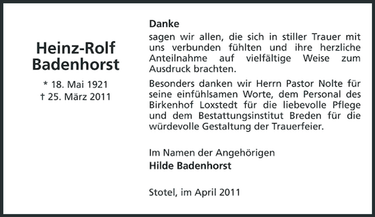 <p>Danke</p><p>Heinz-Rolf Badenhorst<br />* 18. Mai 1921 † 25. März 2011</p><p>sagen wir allen, die sich in stiller Trauer mit uns verbunden fühlten und ihre herzliche Anteilnahme auf vielfältige Weise zum Ausdruck brachten. Besonders danken wir Herrn Pastor Nolte für seine einfühlsamen Worte, dem Personal des Birkenhof Loxstedt für die liebevolle Pflege und dem Bestattungsinstitut Breden für die würdevolle Gestaltung der Trauerfeier. Im Namen der Angehörigen</p><p>Hilde Badenhorst<br />Stotel, im April 2011</p>