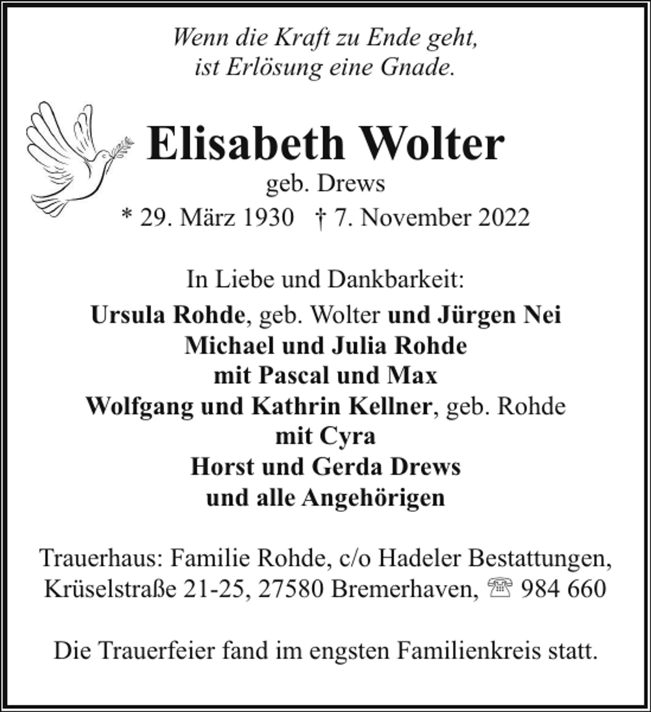 <p>Wenn die Kraft zu Ende geht,<br />ist Erlösung eine Gnade.</p><p>Elisabeth Wolter</p><p>geb. Drews<br />* 29. März 1930 † 7. November 2022<br />In Liebe und Dankbarkeit:<br />Ursula Rohde, geb. Wolter und Jürgen Nei<br />Michael und Julia Rohde<br />mit Pascal und Max<br />Wolfgang und Kathrin Kellner, geb. Rohde<br />mit Cyra<br />Horst und Gerda Drews<br />und alle Angehörigen<br />Trauerhaus: Familie Rohde, c/o Hadeler Bestattungen,<br />Krüselstraße 21-25, 27580 Bremerhaven, ' 984 660<br />Die Trauerfeier fand im engsten Familienkreis statt.</p>