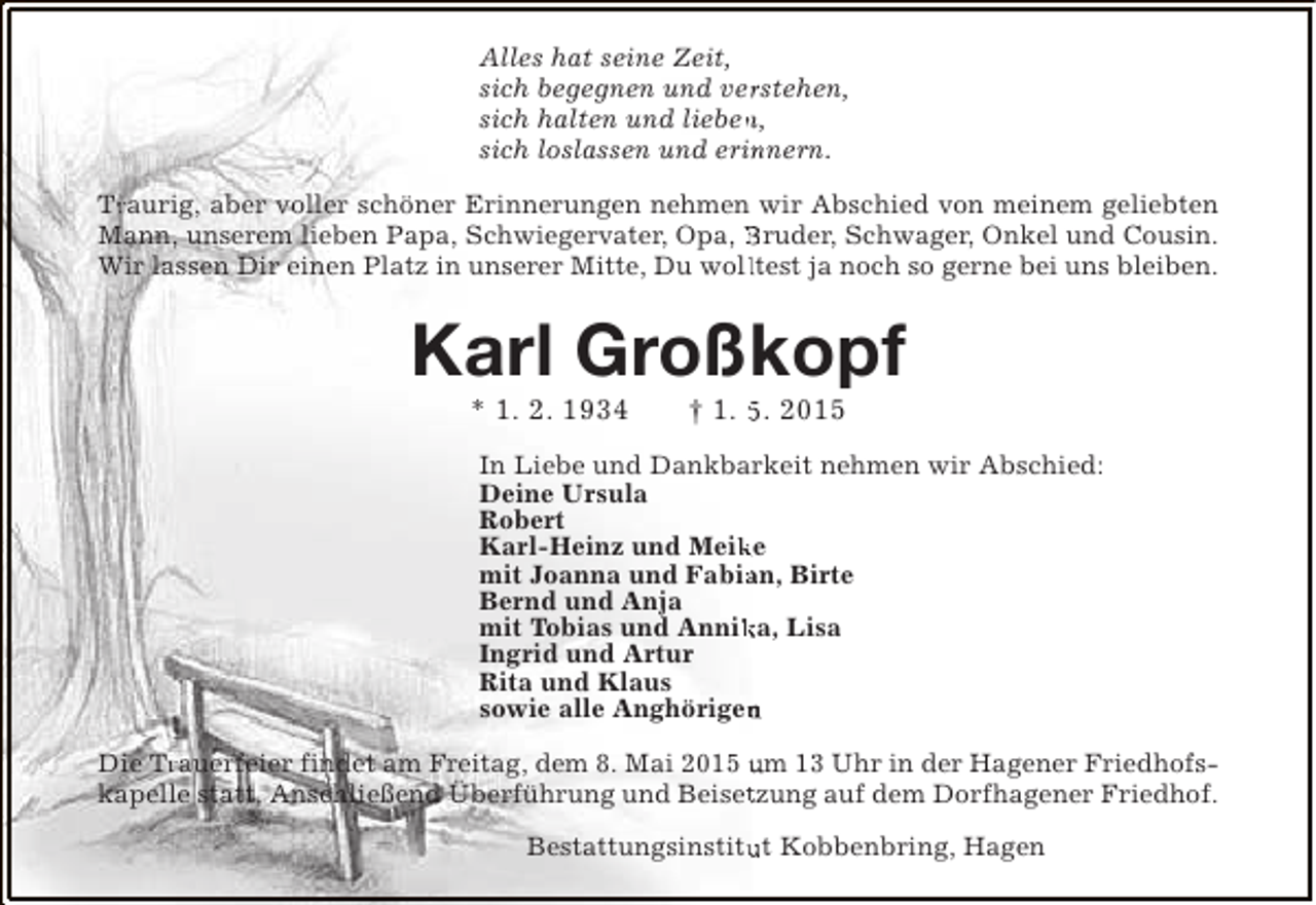 <p>Alles hat seine Zeit,<br />r<br />sich begegnen und verstehen,<br />sich halten und lieben,<br />n<br />sich loslassen und erinnern.<br />n<br />Tr<br />Traurig, aber voller schöner Erinnerungen nehmen wir Abschied von meinem geliebten<br />Mann, unserem lieben Papa, Schwiegervater, Opa, Bruder, Schwager, Onkel und Cousin.<br />Wir lassen Dir einen Platz in unserer Mitte, Du wolltest ja noch so gerne bei uns bleiben.<br />l</p><p>Karl Großkopf<br />* 1. 2. 1934</p><p>† 1. 5. 2015</p><p>In Liebe und Dankbarkeit nehmen wir Abschied:<br />Deine Ursula<br />Robert<br />Karl-Heinz und Meike<br />k<br />mit Joanna und Fabian, Birte<br />a<br />Bernd und Anja<br />mit Tobias und Annika, Lisa<br />k<br />Ingrid und Artur<br />Rita und Klaus<br />sowie alle Anghörigen<br />n<br />Die Trauerfeier findet am Freitag, dem 8. Mai 2015 um 13 Uhr in der Hagener FriedhofsTr<br />kapelle statt. Anschließend Überführung und Beisetzung auf dem Dorfhagener Friedhof.<br />t<br />Bestattungsinstitut Kobbenbring, Hagen<br />u</p>