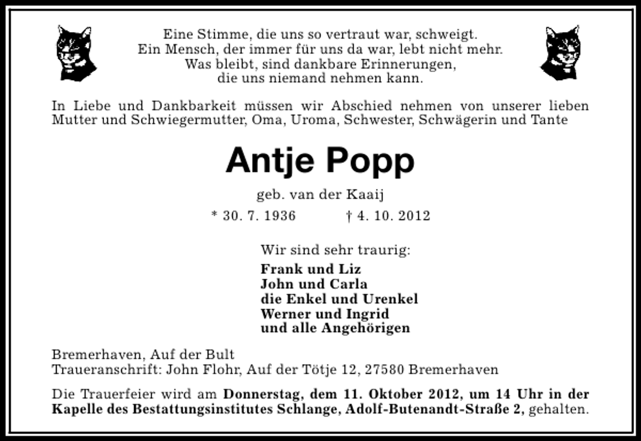 <p>Eine Stimme, die uns so vertraut war, schweigt.<br />Ein Mensch, der immer für uns da war, lebt nicht mehr.<br />Was bleibt, sind dankbare Erinnerungen,<br />die uns niemand nehmen kann.<br />In Liebe und Dankbarkeit müssen wir Abschied nehmen von unserer lieben<br />Mutter und Schwiegermutter, Oma, Uroma, Schwester, Schwägerin und Tante</p><p>Antje Popp</p><p>geb. van der Kaaij<br />* 30. 7. 1936<br />† 4. 10. 2012<br />Wir sind sehr traurig:<br />Frank und Liz<br />John und Carla<br />die Enkel und Urenkel<br />Werner und Ingrid<br />und alle Angehörigen<br />Bremerhaven, Auf der Bult<br />Traueranschrift: John Flohr, Auf der Tötje 12, 27580 Bremerhaven<br />Die Trauerfeier wird am Donnerstag, dem 11. Oktober 2012, um 14 Uhr in der<br />Kapelle des Bestattungsinstitutes Schlange, Adolf-Butenandt-Straße 2, gehalten.</p>