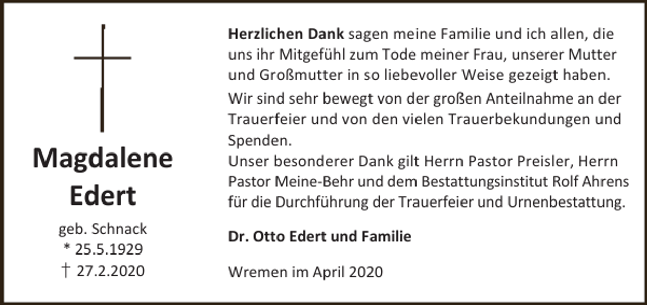 <p>Magdalene<br />Edert<br />geb. Schnack<br />* 25.5.1929<br />† 27.2.2020</p><p>Herzlichen Dank sagen meine Familie und ich allen, die<br />uns ihr Mitgefühl zum Tode meiner Frau, unserer Mutter<br />und Großmutter in so liebevoller Weise gezeigt haben.<br />Wir sind sehr bewegt von der großen Anteilnahme an der<br />Trauerfeier und von den vielen Trauerbekundungen und<br />Spenden.<br />Unser besonderer Dank gilt Herrn Pastor Preisler, Herrn<br />Pastor Meine-Behr und dem Bestattungsinstitut Rolf Ahrens<br />für die Durchführung der Trauerfeier und Urnenbestattung.<br />Dr. Otto Edert und Familie<br />Wremen im April 2020</p>