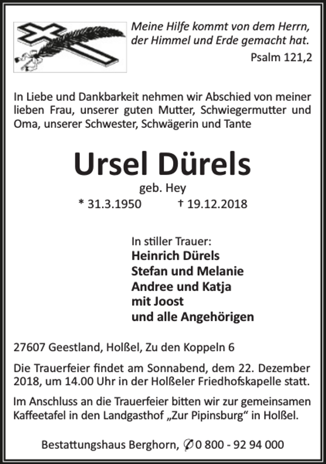 <p>Meine Hilfe kommt von dem Herrn,<br />der Himmel und Erde gemacht hat.<br />Psalm 121,2<br />In Liebe und Dankbarkeit nehmen wir Abschied von meiner<br />lieben Frau, unserer guten Mu er, Schwiegermu er und<br />Oma, unserer Schwester, Schwägerin und Tante</p><p>Ursel Dürels<br />geb. Hey<br />* 31.3.1950<br />† 19.12.2018<br />In s ller Trauer:</p><p>Heinrich Dürels<br />Stefan und Melanie<br />Andree und Katja<br />mit Joost<br />und alle Angehörigen<br />27607 Geestland, Holßel, Zu den Koppeln 6<br />Die Trauerfeier ﬁndet am Sonnabend, dem 22. Dezember<br />2018, um 14.00 Uhr in der Holßeler Friedhofskapelle sta .<br />Im Anschluss an die Trauerfeier bi en wir zur gemeinsamen<br />Kaﬀeetafel in den Landgasthof „Zur Pipinsburg“ in Holßel.<br />Besta ungshaus Berghorn, * 0 800 - 92 94 000</p>