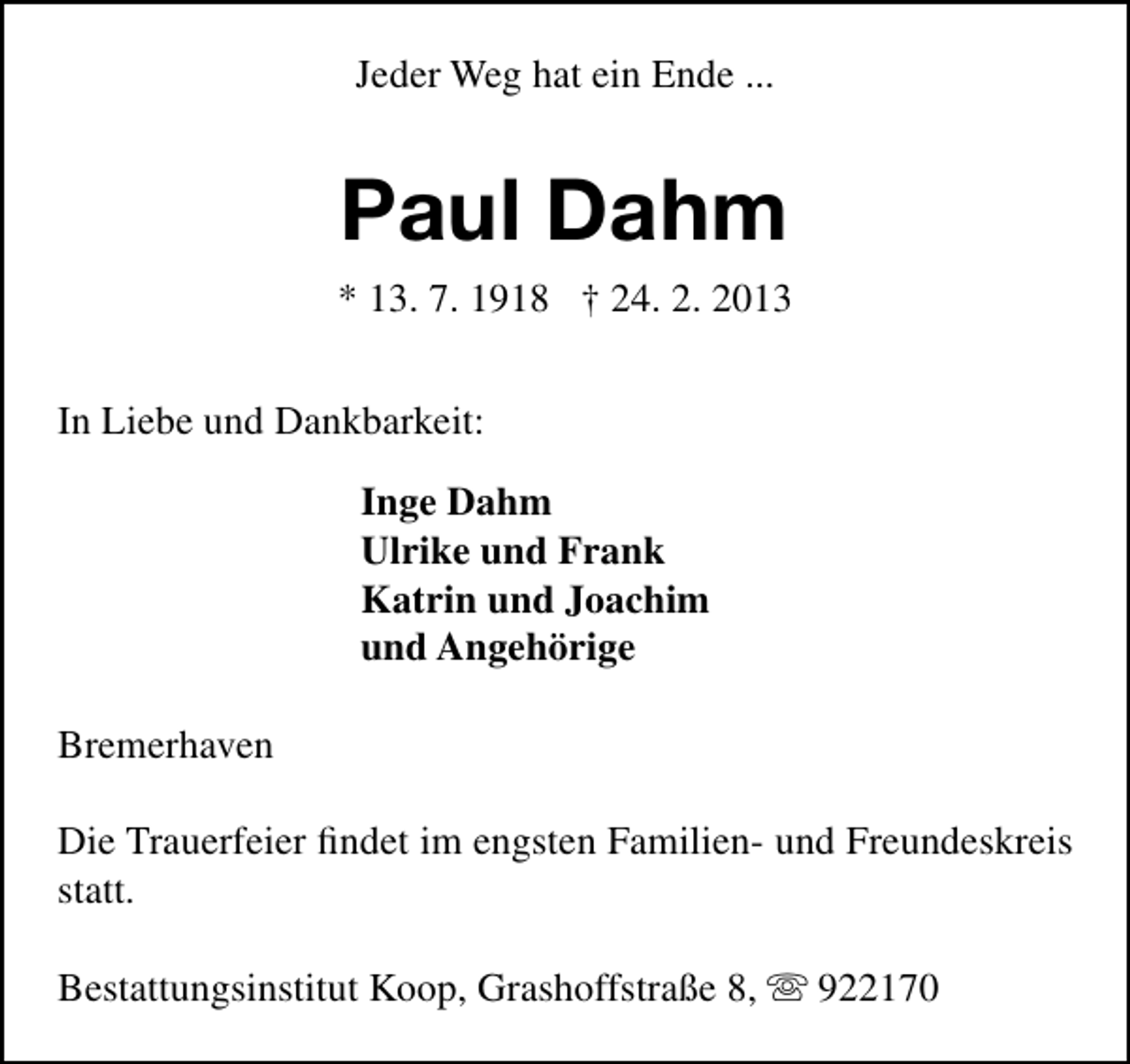 <p>Jeder Weg hat ein Ende ...</p>
<p>Paul Dahm<br />* 13. 7. 1918 † 24. 2. 2013<br />In Liebe und Dankbarkeit:<br />Inge Dahm<br />Ulrike und Frank<br />Katrin und Joachim<br />und Angehörige<br />Bremerhaven<br />Die Trauerfeier ﬁndet im engsten Familien- und Freundeskreis<br />statt.<br />Bestattungsinstitut Koop, Grashoffstraße 8,  922170</p>