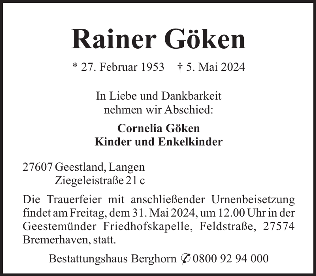<p>Rainer Göken<br />* 27. Februar 1953</p><p>† 5. Mai 2024</p><p>In Liebe und Dankbarkeit<br />nehmen wir Abschied:<br />Cornelia Göken<br />Kinder und Enkelkinder<br />27607 Geestland, Langen<br />Ziegeleistraße 21 c<br />Die Trauerfeier mit anschließender Urnenbeisetzung<br />findet am Freitag, dem 31. Mai 2024, um 12.00 Uhr in der<br />Geestemünder Friedhofskapelle, Feldstraße, 27574<br />Bremerhaven, statt.<br />Bestattungshaus Berghorn * 0800 92 94 000</p>