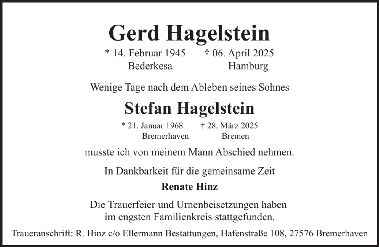 <p>Gerd Hagelstein</p><p>* 14. Februar 1945<br />Bederkesa</p><p>† 06. April 2025<br />Hamburg</p><p>Wenige Tage nach dem Ableben seines Sohnes</p><p>Stefan Hagelstein<br />* 21. Januar 1968<br />Bremerhaven</p><p>† 28. März 2025<br />Bremen</p><p>musste ich von meinem Mann Abschied nehmen.<br />In Dankbarkeit für die gemeinsame Zeit<br />Renate Hinz<br />Die Trauerfeier und Urnenbeisetzungen haben<br />im engsten Familienkreis stattgefunden.<br />Traueranschrift: R. Hinz c/o Ellermann Bestattungen, Hafenstraße 108, 27576 Bremerhaven</p>
