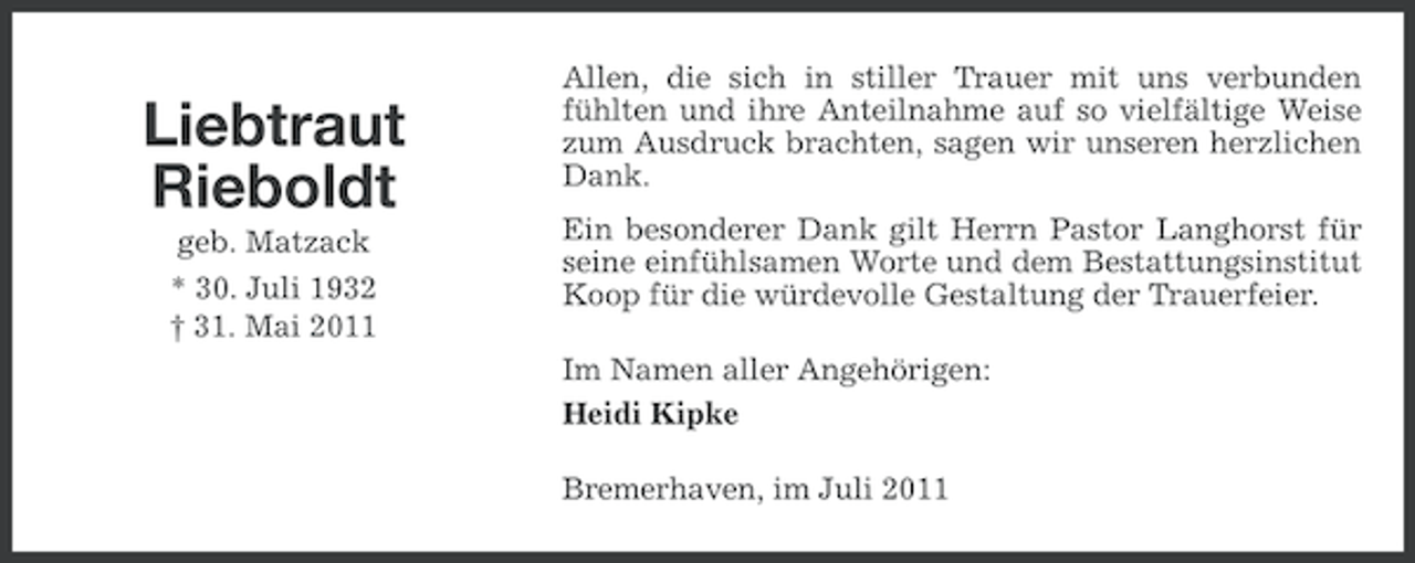 <p>Liebtraut<br />Rieboldt<br />geb. Matzack<br />* 30. Juli 1932<br />† 31. Mai 2011</p><p>Allen, die sich in stiller Trauer mit uns verbunden<br />fühlten und ihre Anteilnahme auf so vielfältige Weise<br />zum Ausdruck brachten, sagen wir unseren herzlichen<br />Dank.<br />Ein besonderer Dank gilt Herrn Pastor Langhorst für<br />seine einfühlsamen Worte und dem Bestattungsinstitut<br />Koop für die würdevolle Gestaltung der Trauerfeier.<br />Im Namen aller Angehörigen:<br />Heidi Kipke<br />Bremerhaven, im Juli 2011</p>