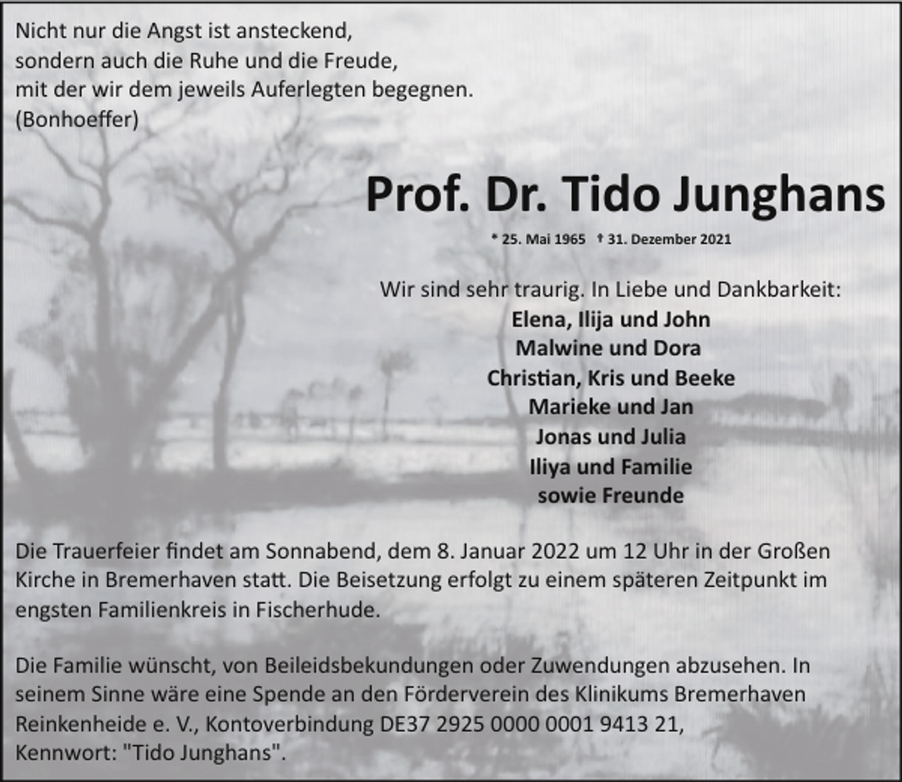 <p>Nicht nur die Angst ist ansteckend,<br />sondern auch die Ruhe und die Freude,<br />mit der wir dem jeweils Auferlegten begegnen.<br />(Bonhoeﬀer)</p><p>Prof. Dr. Tido Junghans<br />* 25. Mai 1965 † 31. Dezember 2021</p><p>Wir sind sehr traurig. In Liebe und Dankbarkeit:<br />Elena, Ilija und John<br />Malwine und Dora<br />Chris�an, Kris und Beeke<br />Marieke und Jan<br />Jonas und Julia<br />Iliya und Familie<br />sowie Freunde<br />Die Trauerfeier ﬁndet am Sonnabend, dem 8. Januar 2022 um 12 Uhr in der Großen<br />Kirche in Bremerhaven sta�. Die Beisetzung erfolgt zu einem späteren Zeitpunkt im<br />engsten Familienkreis in Fischerhude.<br />Die Familie wünscht, von Beileidsbekundungen oder Zuwendungen abzusehen. In<br />seinem Sinne wäre eine Spende an den Förderverein des Klinikums Bremerhaven<br />Reinkenheide e. V., Kontoverbindung DE37 2925 01 9413 21,<br />Kennwort: "Tido Junghans".</p>
