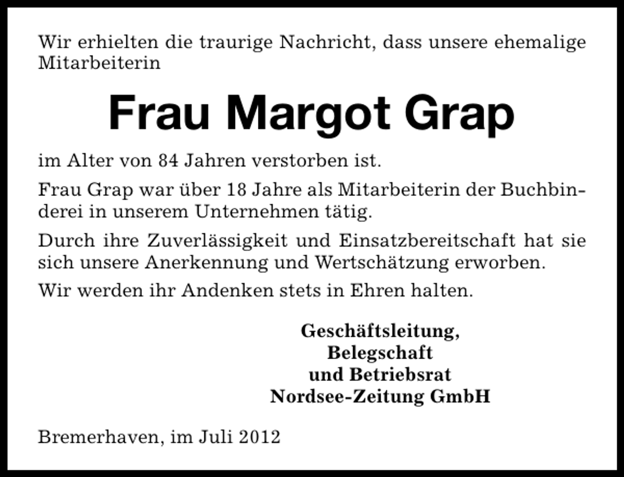 <p>Wir erhielten die traurige Nachricht, dass unsere ehemalige<br />Mitarbeiterin</p><p>Frau Margot Grap<br />im Alter von 84 Jahren verstorben ist.<br />Frau Grap war über 18 Jahre als Mitarbeiterin der Buchbinderei in unserem Unternehmen tätig.<br />Durch ihre Zuverlässigkeit und Einsatzbereitschaft hat sie<br />sich unsere Anerkennung und Wertschätzung erworben.<br />Wir werden ihr Andenken stets in Ehren halten.<br />Geschäftsleitung,<br />Belegschaft<br />und Betriebsrat<br />Nordsee-Zeitung GmbH<br />Bremerhaven, im Juli 2012</p>