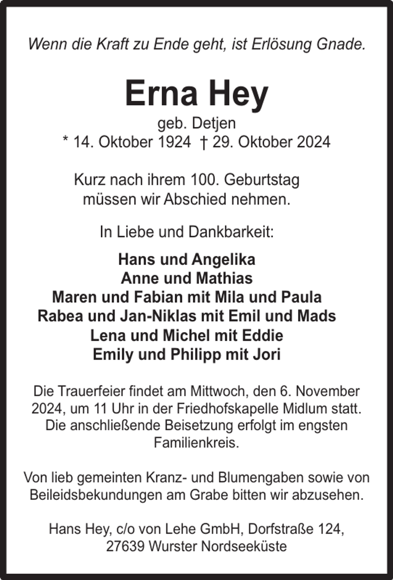 <p>Wenn die Kraft zu Ende geht, ist Erlösung Gnade.</p><p>Erna Hey</p><p>geb. Detjen<br />* 14. Oktober 1924 ý 29. Oktober 2024<br />Kurz nach ihrem 100. Geburtstag<br />müssen wir Abschied nehmen.<br />In Liebe und Dankbarkeit:<br />Hans und Angelika<br />Anne und Mathias<br />Maren und Fabian mit Mila und Paula<br />Rabea und Jan-Niklas mit Emil und Mads<br />Lena und Michel mit Eddie<br />Emily und Philipp mit Jori<br />Die Trauerfeier findet am Mittwoch, den 6. November<br />2024, um 11 Uhr in der Friedhofskapelle Midlum statt.<br />Die anschließende Beisetzung erfolgt im engsten<br />Familienkreis.<br />Von lieb gemeinten Kranz- und Blumengaben sowie von<br />Beileidsbekundungen am Grabe bitten wir abzusehen.<br />Hans Hey, c/o von Lehe GmbH, Dorfstraße 124,<br />27639 Wurster Nordseeküste</p>