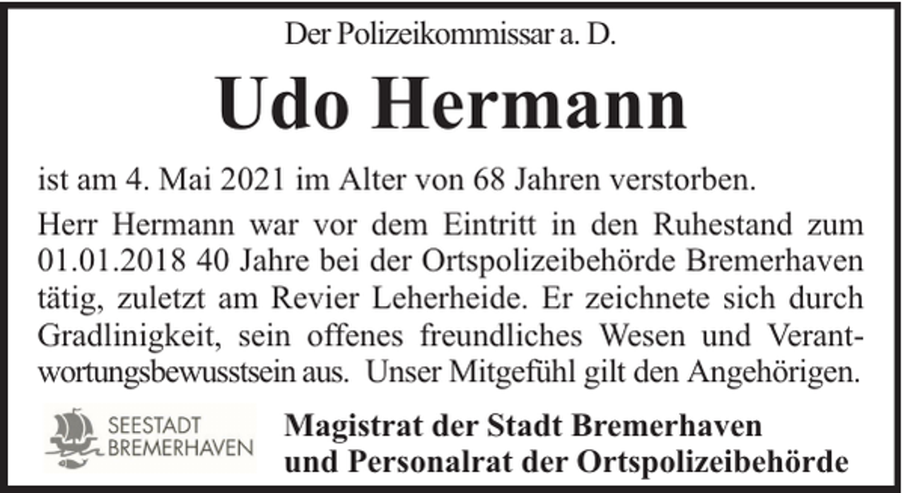 <p>Der Polizeikommissar a. D.</p><p>Udo Hermann<br />ist am 4. Mai 2021 im Alter von 68 Jahren verstorben.<br />Herr Hermann war vor dem Eintritt in den Ruhestand zum<br />01.01.2018 40 Jahre bei der Ortspolizeibehörde Bremerhaven<br />tätig, zuletzt am Revier Leherheide. Er zeichnete sich durch<br />Gradlinigkeit, sein offenes freundliches Wesen und Verantwortungsbewusstsein aus. Unser Mitgefühl gilt den Angehörigen.<br />Magistrat der Stadt Bremerhaven<br />und Personalrat der Ortspolizeibehörde</p>