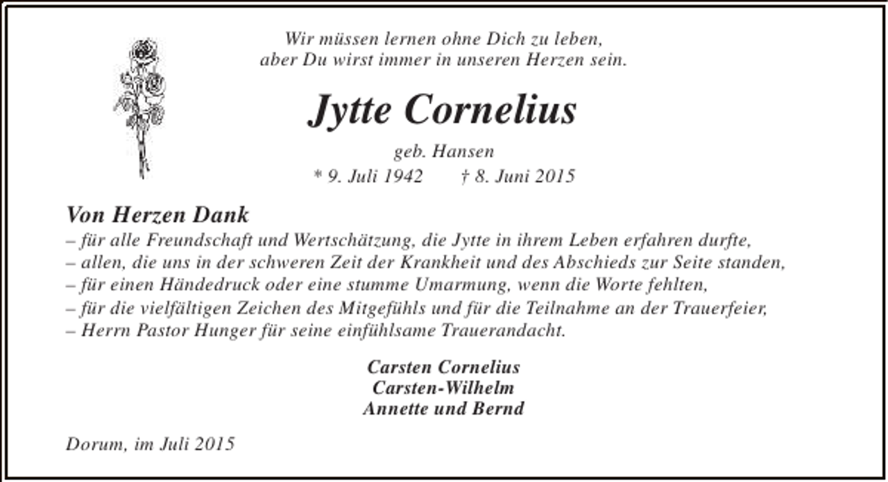 <p>Wir müssen lernen ohne Dich zu leben,<br />aber Du wirst immer in unseren Herzen sein.</p><p>Jytte Cornelius<br />geb. Hansen<br />* 9. Juli 1942<br />† 8. Juni 2015</p><p>Von Herzen Dank</p><p>– für alle Freundschaft und Wertschätzung, die Jytte in ihrem Leben erfahren durfte,<br />– allen, die uns in der schweren Zeit der Krankheit und des Abschieds zur Seite standen,<br />– für einen Händedruck oder eine stumme Umarmung, wenn die Worte fehlten,<br />– für die vielfältigen Zeichen des Mitgefühls und für die Teilnahme an der Trauerfeier,<br />– Herrn Pastor Hunger für seine einfühlsame Trauerandacht.<br />Carsten Cornelius<br />Carsten-Wilhelm<br />Annette und Bernd<br />Dorum, im Juli 2015</p>