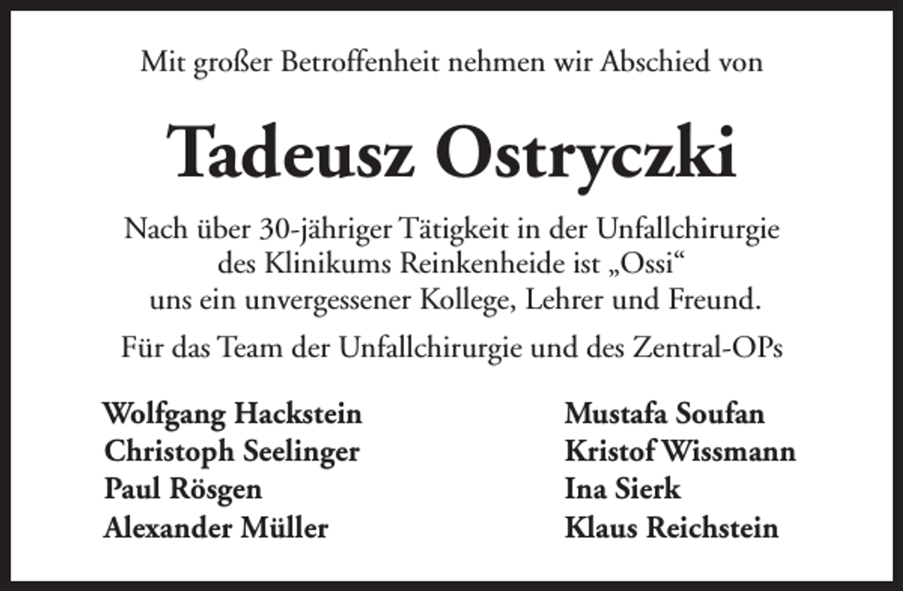 <p>Mit großer Betroffenheit nehmen wir Abschied von</p>
<p>Tadeusz Ostryczki<br />Nach über 30-jähriger Tätigkeit in der Unfallchirurgie<br />des Klinikums Reinkenheide ist „Ossi“<br />uns ein unvergessener Kollege, Lehrer und Freund.<br />Für das Team der Unfallchirurgie und des Zentral-OPs<br />Wolfgang Hackstein<br />Christoph Seelinger<br />Paul Rösgen<br />Alexander Müller</p>
<p>Mustafa Soufan<br />Kristof Wissmann<br />Ina Sierk<br />Klaus Reichstein</p>