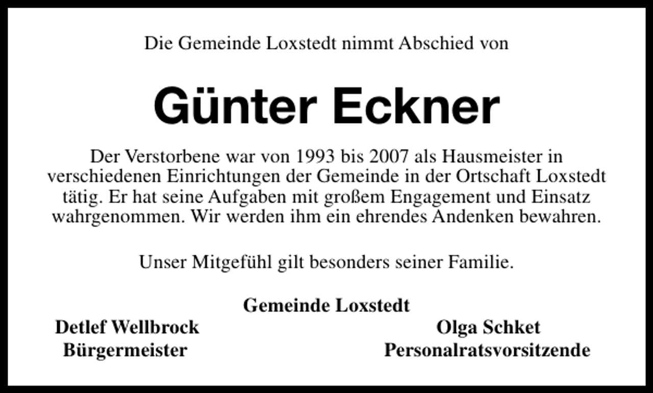 <p>Die Gemeinde Loxstedt nimmt Abschied von</p><p>Günter Eckner<br />Der Verstorbene war von 1993 bis 2007 als Hausmeister in<br />verschiedenen Einrichtungen der Gemeinde in der Ortschaft Loxstedt<br />tätig. Er hat seine Aufgaben mit großem Engagement und Einsatz<br />wahrgenommen. Wir werden ihm ein ehrendes Andenken bewahren.<br />Unser Mitgefühl gilt besonders seiner Familie.<br />Detlef Wellbrock<br />Bürgermeister</p><p>Gemeinde Loxstedt</p><p>Olga Schket<br />Personalratsvorsitzende</p>