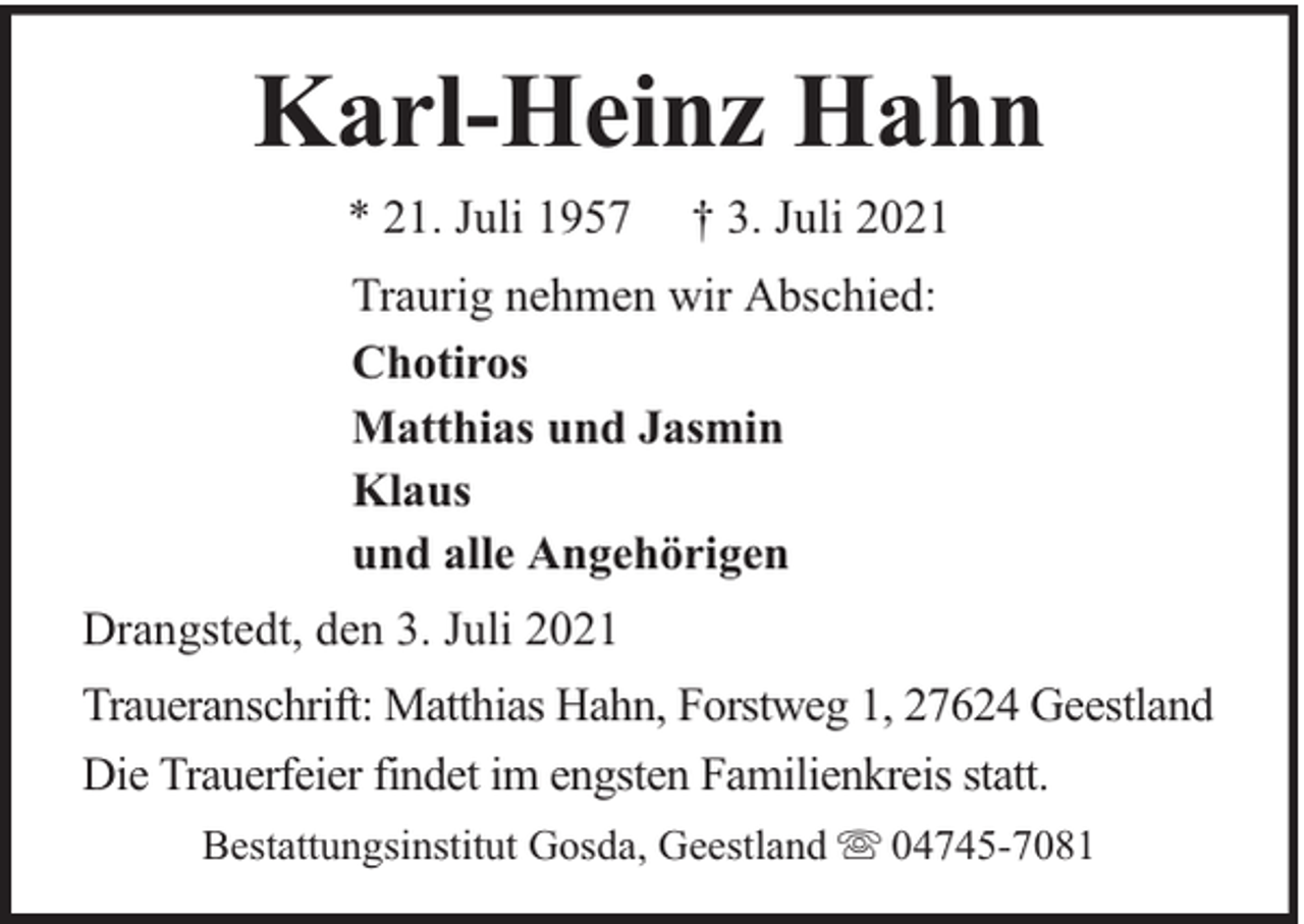 <p>Karl-Heinz Hahn<br />* 21. Juli 1957</p><p>† 3. Juli 2021</p><p>Traurig nehmen wir Abschied:<br />Chotiros<br />Matthias und Jasmin<br />Klaus<br />und alle Angehörigen<br />Drangstedt, den 3. Juli 2021<br />Traueranschrift: Matthias Hahn, Forstweg 1, 27624 Geestland<br />Die Trauerfeier findet im engsten Familienkreis statt.<br />Bestattungsinstitut Gosda, Geestland</p><p>04745-7081</p>