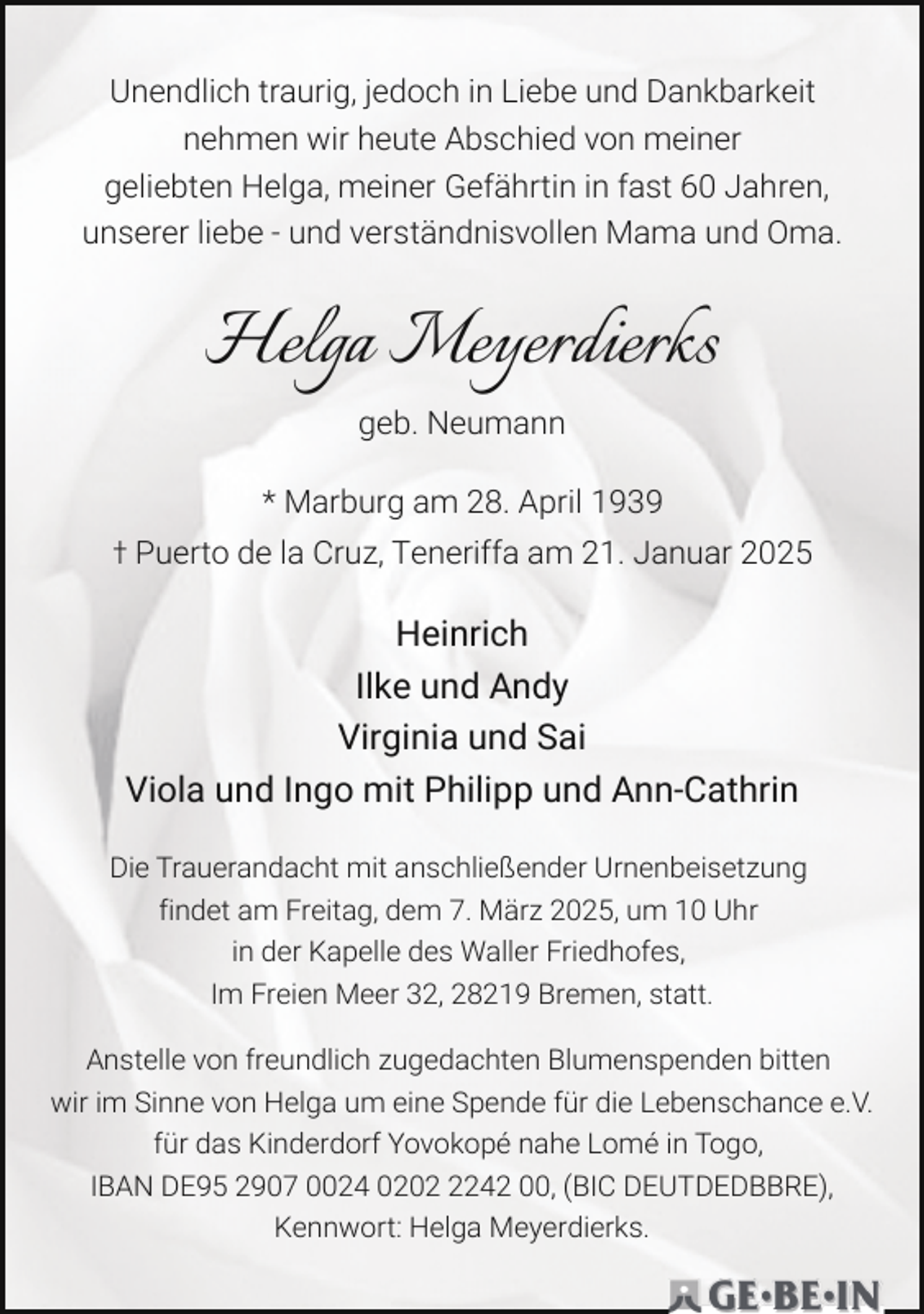 <p>Unendlich traurig, jedoch in Liebe und Dankbarkeit<br />nehmen wir heute Abschied von meiner<br />geliebten Helga, meiner Gefährtin in fast 60 Jahren,<br />unserer liebe - und verständnisvollen Mama und Oma.</p><p>Helga Meyerdierks<br />geb. Neumann<br />* Marburg am 28. April 1939<br />† Puerto de la Cruz, Teneriffa am 21. Januar 2025</p><p>Heinrich<br />Ilke und Andy<br />Virginia und Sai<br />Viola und Ingo mit Philipp und Ann-Cathrin<br />Die Trauerandacht mit anschließender Urnenbeisetzung<br />findet am Freitag, dem 7. März 2025, um 10 Uhr<br />in der Kapelle des Waller Friedhofes,<br />Im Freien Meer 32, 28219 Bremen, statt.<br />Anstelle von freundlich zugedachten Blumenspenden bitten<br />wir im Sinne von Helga um eine Spende für die Lebenschance e.V.<br />für das Kinderdorf Yovokopé nahe Lomé in Togo,<br />IBAN DE95 2907 0024 020242 00, (BIC DEUTDEDBBRE),<br />Kennwort: Helga Meyerdierks.</p>