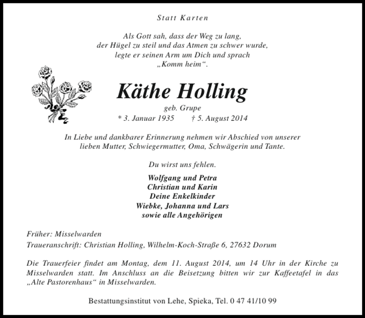 <p>Statt Karten<br />Als Gott sah, dass der Weg zu lang,<br />der Hügel zu steil und das Atmen zu schwer wurde,<br />legte er seinen Arm um Dich und sprach<br />„Komm heim“.</p><p>Käthe Holling<br />geb. Grupe<br />* 3. Januar 1935<br />† 5. August 2014</p><p>In Liebe und dankbarer Erinnerung nehmen wir Abschied von unserer<br />lieben Mutter, Schwiegermutter, Oma, Schwägerin und Tante.<br />Du wirst uns fehlen.<br />Wolfgang und Petra<br />Christian und Karin<br />Deine Enkelkinder<br />Wiebke, Johanna und Lars<br />sowie alle Angehörigen<br />Früher: Misselwarden<br />Traueranschrift: Christian Holling, Wilhelm-Koch-Straße 6, 27632 Dorum<br />Die Trauerfeier findet am Montag, dem 11. August 2014, um 14 Uhr in der Kirche zu<br />Misselwarden statt. Im Anschluss an die Beisetzung bitten wir zur Kaffeetafel in das<br />„Alte Pastorenhaus“ in Misselwarden.<br />Bestattungsinstitut von Lehe, Spieka, Tel. 0 47 41/10 99</p>