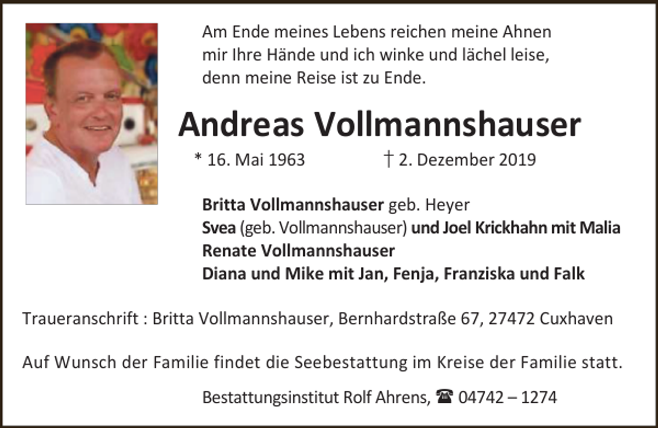 <p>Am Ende meines Lebens reichen meine Ahnen<br />mir Ihre Hände und ich winke und lächel leise,<br />denn meine Reise ist zu Ende.</p>
<p>Andreas Vollmannshauser<br />* 16. Mai 1963</p>
<p>† 2. Dezember 2019</p>
<p>Britta Vollmannshauser geb. Heyer<br />Svea (geb. Vollmannshauser) und Joel Krickhahn mit Malia<br />Renate Vollmannshauser<br />Diana und Mike mit Jan, Fenja, Franziska und Falk<br />Traueranschrift : Britta Vollmannshauser, Bernhardstraße 67, 27472 Cuxhaven<br />Auf Wunsch der Familie findet die Seebestattung im Kreise der Familie statt.<br />Bestattungsinstitut Rolf Ahrens,  04742 – 1274</p>