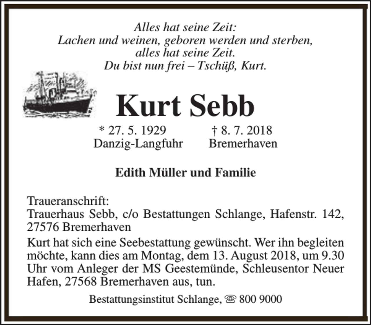 <p>Alles hat seine Zeit:<br />Lachen und weinen, geboren werden und sterben,<br />alles hat seine Zeit.<br />Du bist nun frei – Tschüß, Kurt.</p><p>Kurt Sebb</p><p>* 27. 5. 1929<br />Danzig-Langfuhr</p><p>† 8. 7. 2018<br />Bremerhaven</p><p>Edith Müller und Familie<br />Traueranschrift:<br />Trauerhaus Sebb, c/o Bestattungen Schlange, Hafenstr. 142,<br />27576 Bremerhaven<br />Kurt hat sich eine Seebestattung gewünscht. Wer ihn begleiten<br />möchte, kann dies am Montag, dem 13. August 2018, um 9.30<br />Uhr vom Anleger der MS Geestemünde, Schleusentor Neuer<br />Hafen, 27568 Bremerhaven aus, tun.<br />Bestattungsinstitut Schlange, s 800 9000</p>