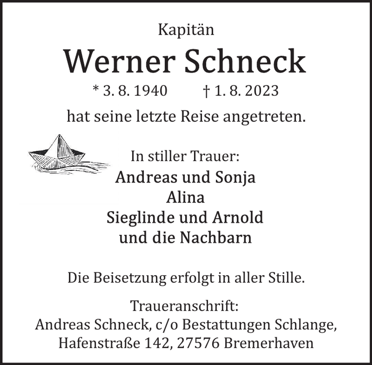 <p>Kapitän<br />* 3. 8. 1940</p><p>† 1. 8. 2023</p><p>hat seine letzte Reise angetreten.<br />In stiller Trauer:</p><p>Die Beisetzung erfolgt in aller Stille.<br />Traueranschrift:<br />Andreas Schneck, c/o Bestattungen Schlange,<br />Hafenstraße 142, 27576 Bremerhaven</p>