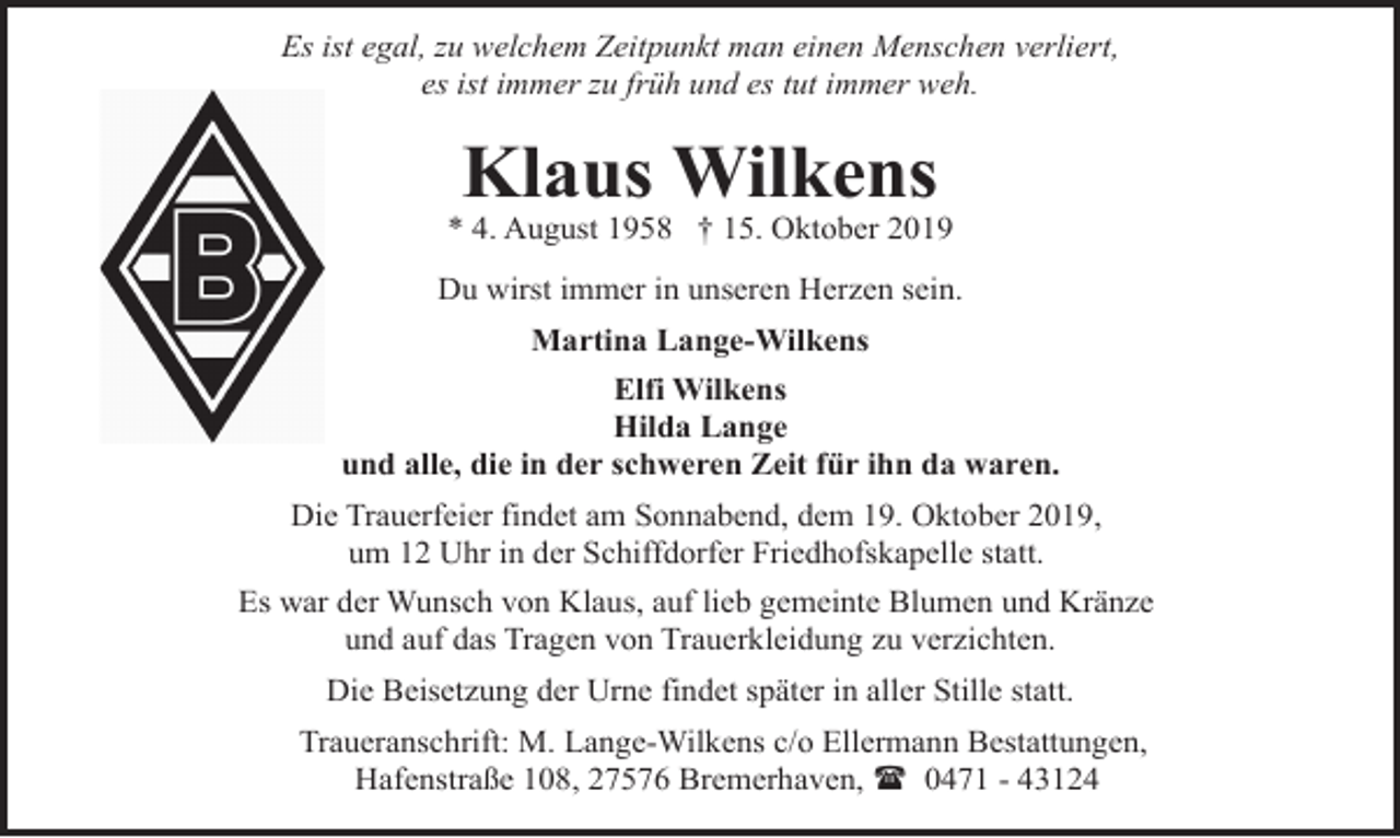 <p>Es ist egal, zu welchem Zeitpunkt man einen Menschen verliert,<br />es ist immer zu früh und es tut immer weh.</p>
<p>Klaus Wilkens</p>
<p>* 4. August 1958 † 15. Oktober 2019<br />Du wirst immer in unseren Herzen sein.<br />Martina Lange-Wilkens<br />Elfi Wilkens<br />Hilda Lange<br />und alle, die in der schweren Zeit für ihn da waren.<br />Die Trauerfeier findet am Sonnabend, dem 19. Oktober 2019,<br />um 12 Uhr in der Schiffdorfer Friedhofskapelle statt.</p>
<p>Es war der Wunsch von Klaus, auf lieb gemeinte Blumen und Kränze<br />und auf das Tragen von Trauerkleidung zu verzichten.<br />Die Beisetzung der Urne findet später in aller Stille statt.<br />Traueranschrift: M. Lange-Wilkens c/o Ellermann Bestattungen,<br />Hafenstraße 108, 27576 Bremerhaven, ( 0471 - 43124</p>
